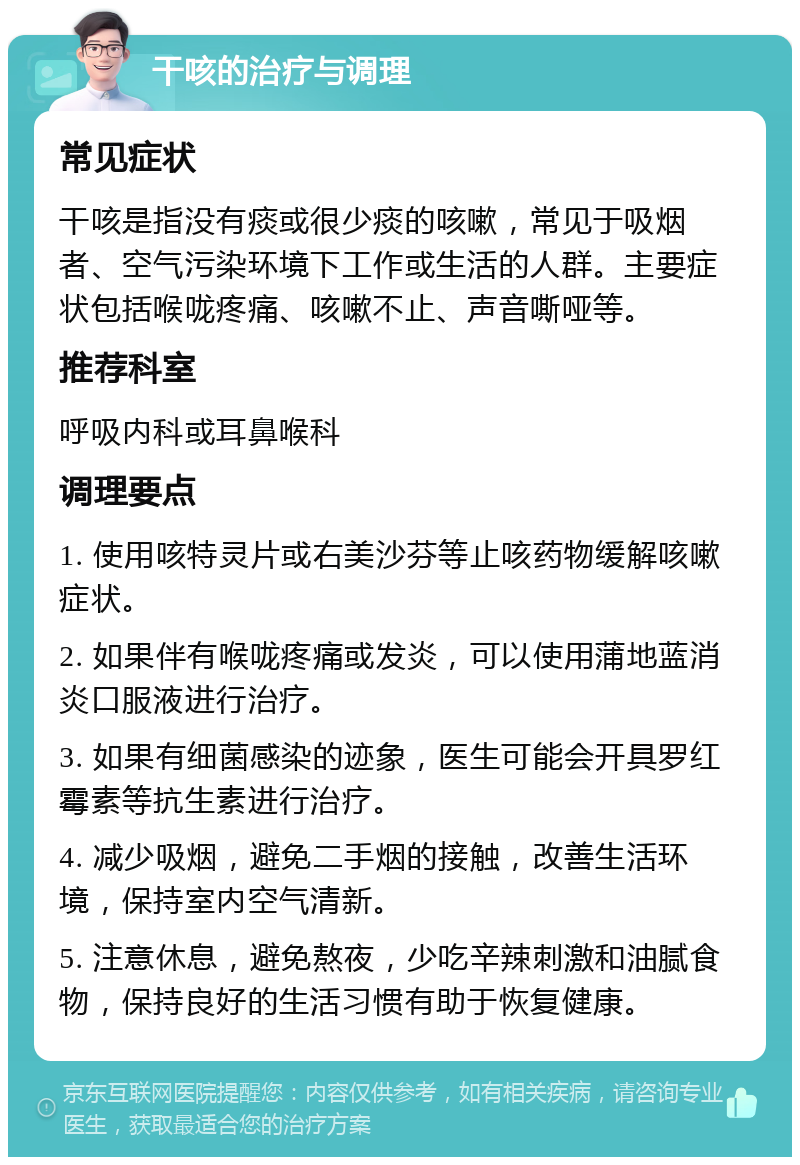 干咳的治疗与调理 常见症状 干咳是指没有痰或很少痰的咳嗽，常见于吸烟者、空气污染环境下工作或生活的人群。主要症状包括喉咙疼痛、咳嗽不止、声音嘶哑等。 推荐科室 呼吸内科或耳鼻喉科 调理要点 1. 使用咳特灵片或右美沙芬等止咳药物缓解咳嗽症状。 2. 如果伴有喉咙疼痛或发炎，可以使用蒲地蓝消炎口服液进行治疗。 3. 如果有细菌感染的迹象，医生可能会开具罗红霉素等抗生素进行治疗。 4. 减少吸烟，避免二手烟的接触，改善生活环境，保持室内空气清新。 5. 注意休息，避免熬夜，少吃辛辣刺激和油腻食物，保持良好的生活习惯有助于恢复健康。