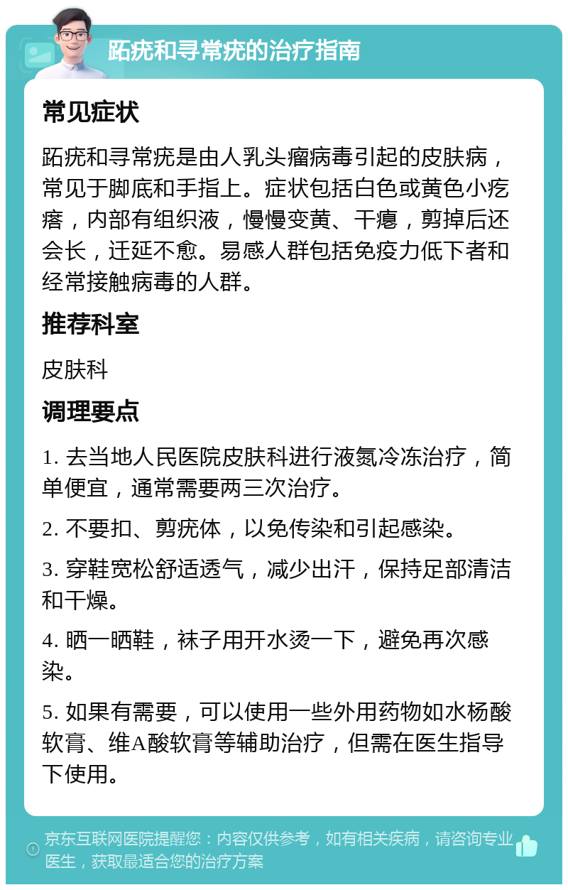 跖疣和寻常疣的治疗指南 常见症状 跖疣和寻常疣是由人乳头瘤病毒引起的皮肤病，常见于脚底和手指上。症状包括白色或黄色小疙瘩，内部有组织液，慢慢变黄、干瘪，剪掉后还会长，迁延不愈。易感人群包括免疫力低下者和经常接触病毒的人群。 推荐科室 皮肤科 调理要点 1. 去当地人民医院皮肤科进行液氮冷冻治疗，简单便宜，通常需要两三次治疗。 2. 不要扣、剪疣体，以免传染和引起感染。 3. 穿鞋宽松舒适透气，减少出汗，保持足部清洁和干燥。 4. 晒一晒鞋，袜子用开水烫一下，避免再次感染。 5. 如果有需要，可以使用一些外用药物如水杨酸软膏、维A酸软膏等辅助治疗，但需在医生指导下使用。