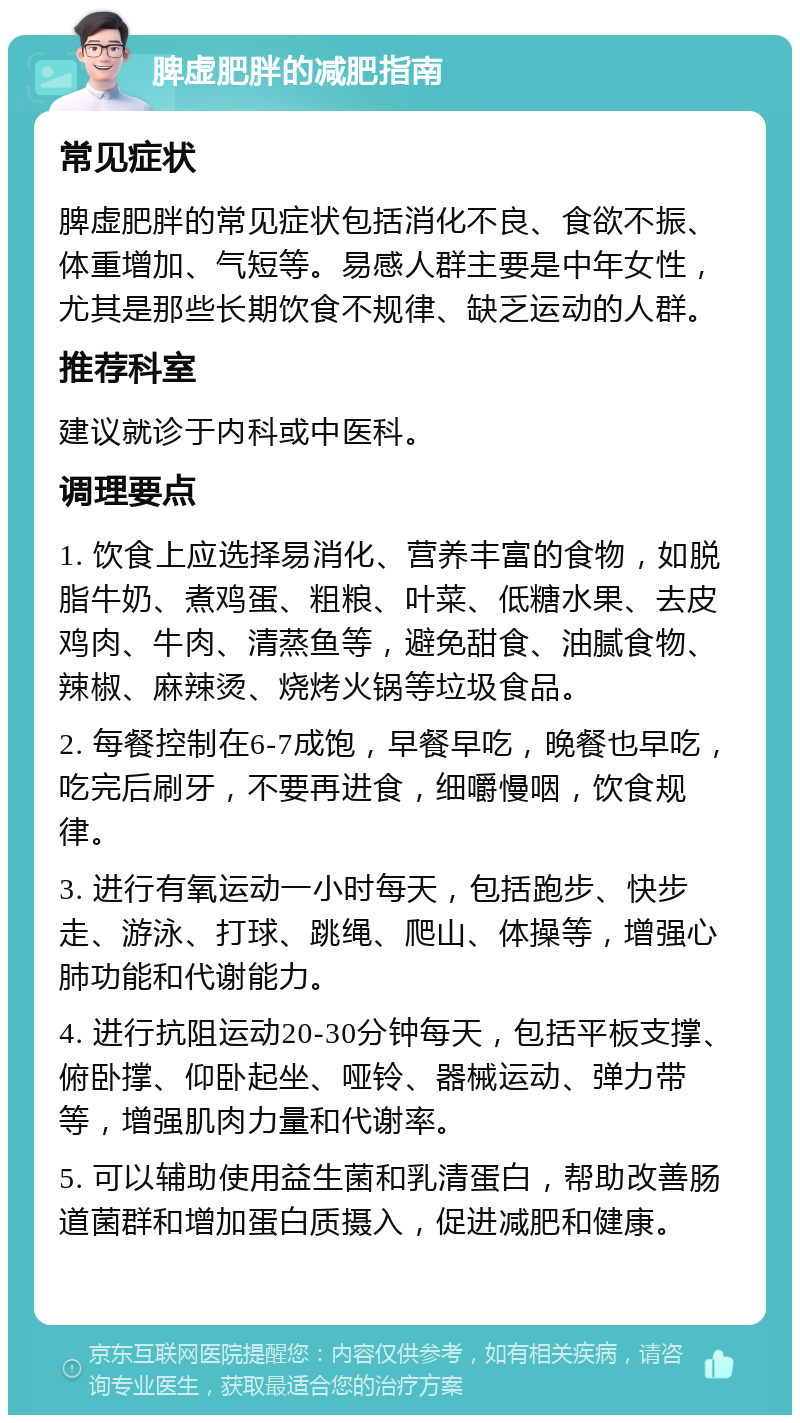 脾虚肥胖的减肥指南 常见症状 脾虚肥胖的常见症状包括消化不良、食欲不振、体重增加、气短等。易感人群主要是中年女性，尤其是那些长期饮食不规律、缺乏运动的人群。 推荐科室 建议就诊于内科或中医科。 调理要点 1. 饮食上应选择易消化、营养丰富的食物，如脱脂牛奶、煮鸡蛋、粗粮、叶菜、低糖水果、去皮鸡肉、牛肉、清蒸鱼等，避免甜食、油腻食物、辣椒、麻辣烫、烧烤火锅等垃圾食品。 2. 每餐控制在6-7成饱，早餐早吃，晚餐也早吃，吃完后刷牙，不要再进食，细嚼慢咽，饮食规律。 3. 进行有氧运动一小时每天，包括跑步、快步走、游泳、打球、跳绳、爬山、体操等，增强心肺功能和代谢能力。 4. 进行抗阻运动20-30分钟每天，包括平板支撑、俯卧撑、仰卧起坐、哑铃、器械运动、弹力带等，增强肌肉力量和代谢率。 5. 可以辅助使用益生菌和乳清蛋白，帮助改善肠道菌群和增加蛋白质摄入，促进减肥和健康。