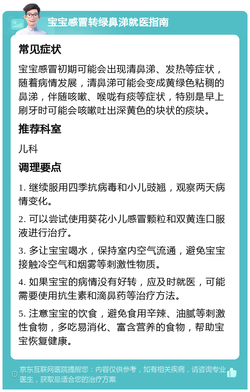 宝宝感冒转绿鼻涕就医指南 常见症状 宝宝感冒初期可能会出现清鼻涕、发热等症状，随着病情发展，清鼻涕可能会变成黄绿色粘稠的鼻涕，伴随咳嗽、喉咙有痰等症状，特别是早上刷牙时可能会咳嗽吐出深黄色的块状的痰块。 推荐科室 儿科 调理要点 1. 继续服用四季抗病毒和小儿豉翘，观察两天病情变化。 2. 可以尝试使用葵花小儿感冒颗粒和双黄连口服液进行治疗。 3. 多让宝宝喝水，保持室内空气流通，避免宝宝接触冷空气和烟雾等刺激性物质。 4. 如果宝宝的病情没有好转，应及时就医，可能需要使用抗生素和滴鼻药等治疗方法。 5. 注意宝宝的饮食，避免食用辛辣、油腻等刺激性食物，多吃易消化、富含营养的食物，帮助宝宝恢复健康。