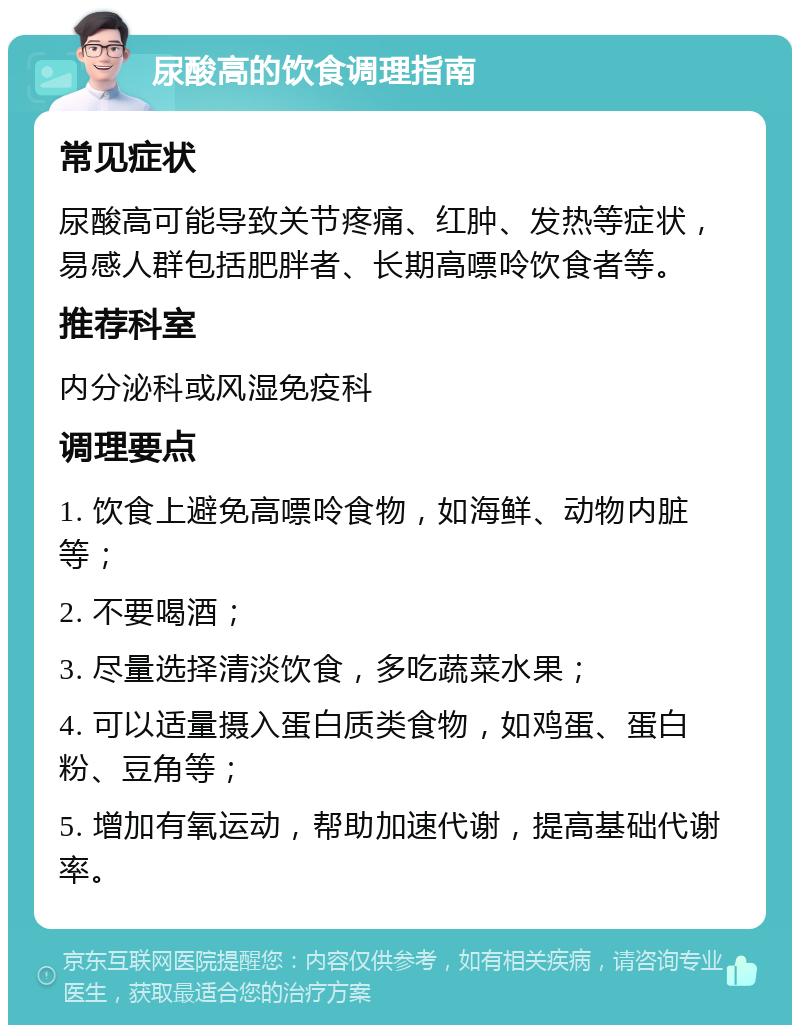 尿酸高的饮食调理指南 常见症状 尿酸高可能导致关节疼痛、红肿、发热等症状，易感人群包括肥胖者、长期高嘌呤饮食者等。 推荐科室 内分泌科或风湿免疫科 调理要点 1. 饮食上避免高嘌呤食物，如海鲜、动物内脏等； 2. 不要喝酒； 3. 尽量选择清淡饮食，多吃蔬菜水果； 4. 可以适量摄入蛋白质类食物，如鸡蛋、蛋白粉、豆角等； 5. 增加有氧运动，帮助加速代谢，提高基础代谢率。