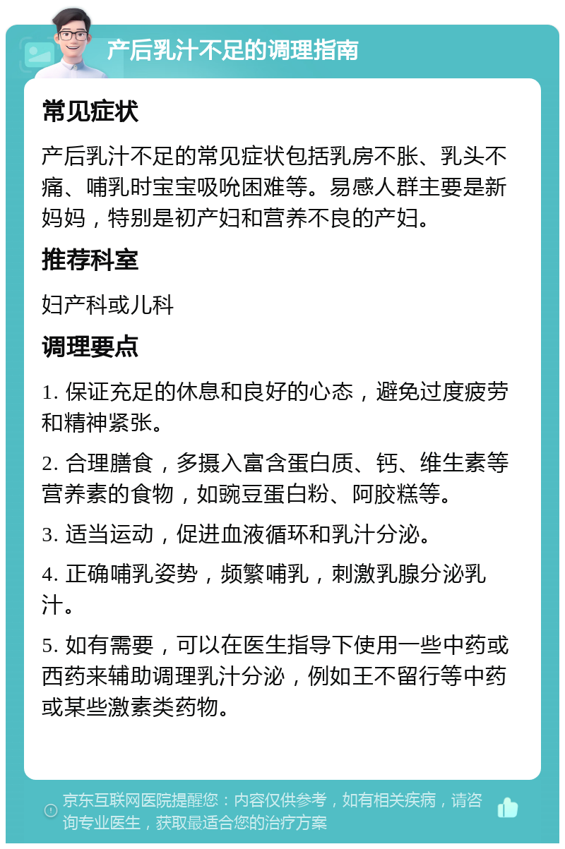 产后乳汁不足的调理指南 常见症状 产后乳汁不足的常见症状包括乳房不胀、乳头不痛、哺乳时宝宝吸吮困难等。易感人群主要是新妈妈，特别是初产妇和营养不良的产妇。 推荐科室 妇产科或儿科 调理要点 1. 保证充足的休息和良好的心态，避免过度疲劳和精神紧张。 2. 合理膳食，多摄入富含蛋白质、钙、维生素等营养素的食物，如豌豆蛋白粉、阿胶糕等。 3. 适当运动，促进血液循环和乳汁分泌。 4. 正确哺乳姿势，频繁哺乳，刺激乳腺分泌乳汁。 5. 如有需要，可以在医生指导下使用一些中药或西药来辅助调理乳汁分泌，例如王不留行等中药或某些激素类药物。