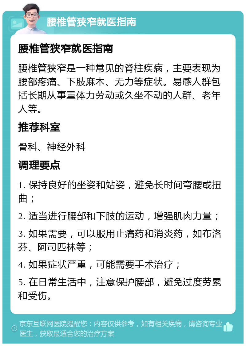 腰椎管狭窄就医指南 腰椎管狭窄就医指南 腰椎管狭窄是一种常见的脊柱疾病，主要表现为腰部疼痛、下肢麻木、无力等症状。易感人群包括长期从事重体力劳动或久坐不动的人群、老年人等。 推荐科室 骨科、神经外科 调理要点 1. 保持良好的坐姿和站姿，避免长时间弯腰或扭曲； 2. 适当进行腰部和下肢的运动，增强肌肉力量； 3. 如果需要，可以服用止痛药和消炎药，如布洛芬、阿司匹林等； 4. 如果症状严重，可能需要手术治疗； 5. 在日常生活中，注意保护腰部，避免过度劳累和受伤。