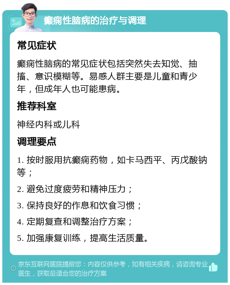 癫痫性脑病的治疗与调理 常见症状 癫痫性脑病的常见症状包括突然失去知觉、抽搐、意识模糊等。易感人群主要是儿童和青少年，但成年人也可能患病。 推荐科室 神经内科或儿科 调理要点 1. 按时服用抗癫痫药物，如卡马西平、丙戊酸钠等； 2. 避免过度疲劳和精神压力； 3. 保持良好的作息和饮食习惯； 4. 定期复查和调整治疗方案； 5. 加强康复训练，提高生活质量。