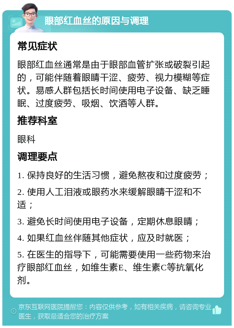 眼部红血丝的原因与调理 常见症状 眼部红血丝通常是由于眼部血管扩张或破裂引起的，可能伴随着眼睛干涩、疲劳、视力模糊等症状。易感人群包括长时间使用电子设备、缺乏睡眠、过度疲劳、吸烟、饮酒等人群。 推荐科室 眼科 调理要点 1. 保持良好的生活习惯，避免熬夜和过度疲劳； 2. 使用人工泪液或眼药水来缓解眼睛干涩和不适； 3. 避免长时间使用电子设备，定期休息眼睛； 4. 如果红血丝伴随其他症状，应及时就医； 5. 在医生的指导下，可能需要使用一些药物来治疗眼部红血丝，如维生素E、维生素C等抗氧化剂。