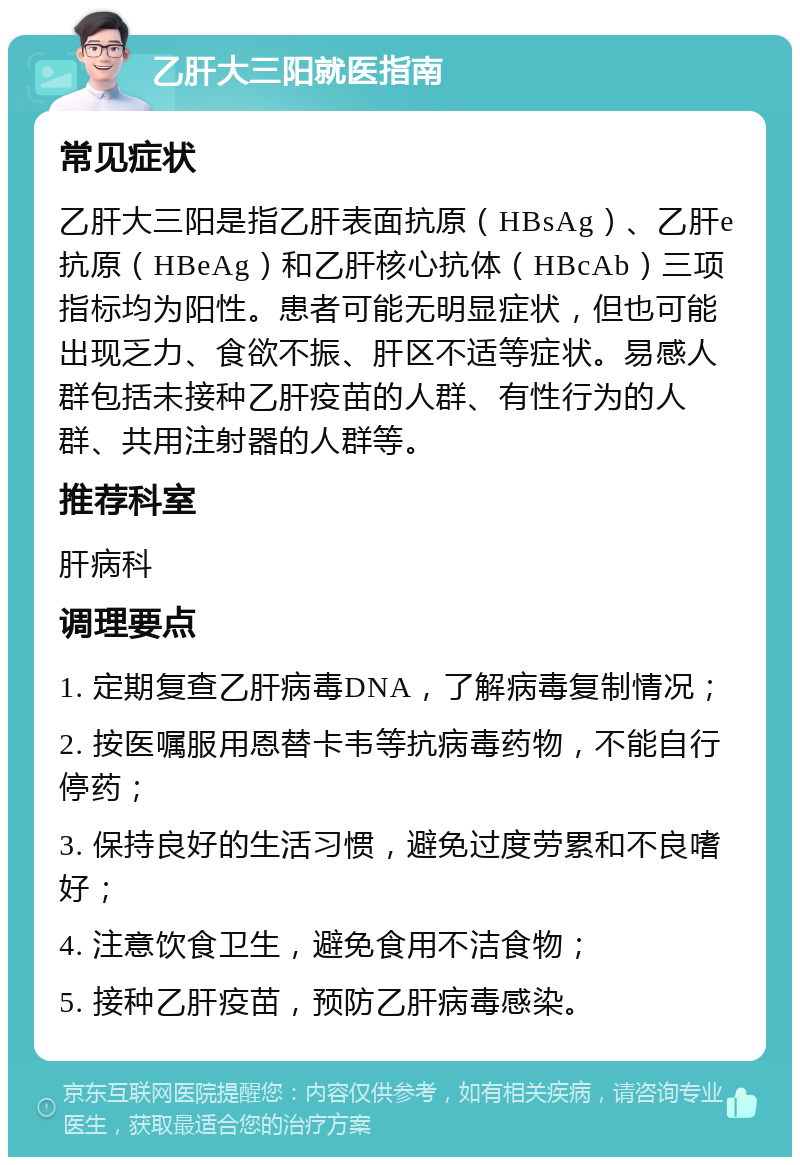 乙肝大三阳就医指南 常见症状 乙肝大三阳是指乙肝表面抗原（HBsAg）、乙肝e抗原（HBeAg）和乙肝核心抗体（HBcAb）三项指标均为阳性。患者可能无明显症状，但也可能出现乏力、食欲不振、肝区不适等症状。易感人群包括未接种乙肝疫苗的人群、有性行为的人群、共用注射器的人群等。 推荐科室 肝病科 调理要点 1. 定期复查乙肝病毒DNA，了解病毒复制情况； 2. 按医嘱服用恩替卡韦等抗病毒药物，不能自行停药； 3. 保持良好的生活习惯，避免过度劳累和不良嗜好； 4. 注意饮食卫生，避免食用不洁食物； 5. 接种乙肝疫苗，预防乙肝病毒感染。