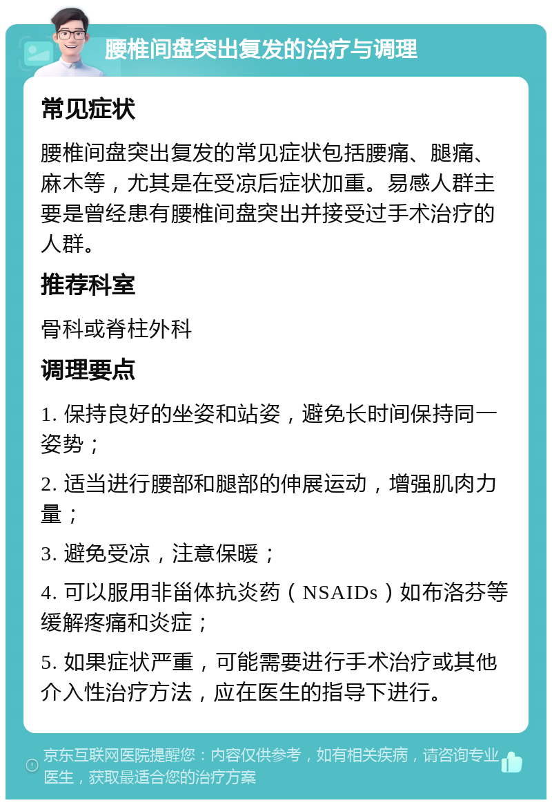 腰椎间盘突出复发的治疗与调理 常见症状 腰椎间盘突出复发的常见症状包括腰痛、腿痛、麻木等，尤其是在受凉后症状加重。易感人群主要是曾经患有腰椎间盘突出并接受过手术治疗的人群。 推荐科室 骨科或脊柱外科 调理要点 1. 保持良好的坐姿和站姿，避免长时间保持同一姿势； 2. 适当进行腰部和腿部的伸展运动，增强肌肉力量； 3. 避免受凉，注意保暖； 4. 可以服用非甾体抗炎药（NSAIDs）如布洛芬等缓解疼痛和炎症； 5. 如果症状严重，可能需要进行手术治疗或其他介入性治疗方法，应在医生的指导下进行。