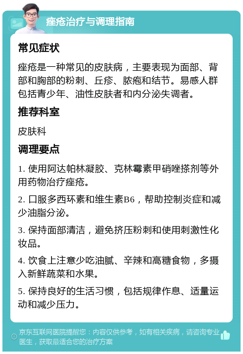 痤疮治疗与调理指南 常见症状 痤疮是一种常见的皮肤病，主要表现为面部、背部和胸部的粉刺、丘疹、脓疱和结节。易感人群包括青少年、油性皮肤者和内分泌失调者。 推荐科室 皮肤科 调理要点 1. 使用阿达帕林凝胶、克林霉素甲硝唑搽剂等外用药物治疗痤疮。 2. 口服多西环素和维生素B6，帮助控制炎症和减少油脂分泌。 3. 保持面部清洁，避免挤压粉刺和使用刺激性化妆品。 4. 饮食上注意少吃油腻、辛辣和高糖食物，多摄入新鲜蔬菜和水果。 5. 保持良好的生活习惯，包括规律作息、适量运动和减少压力。