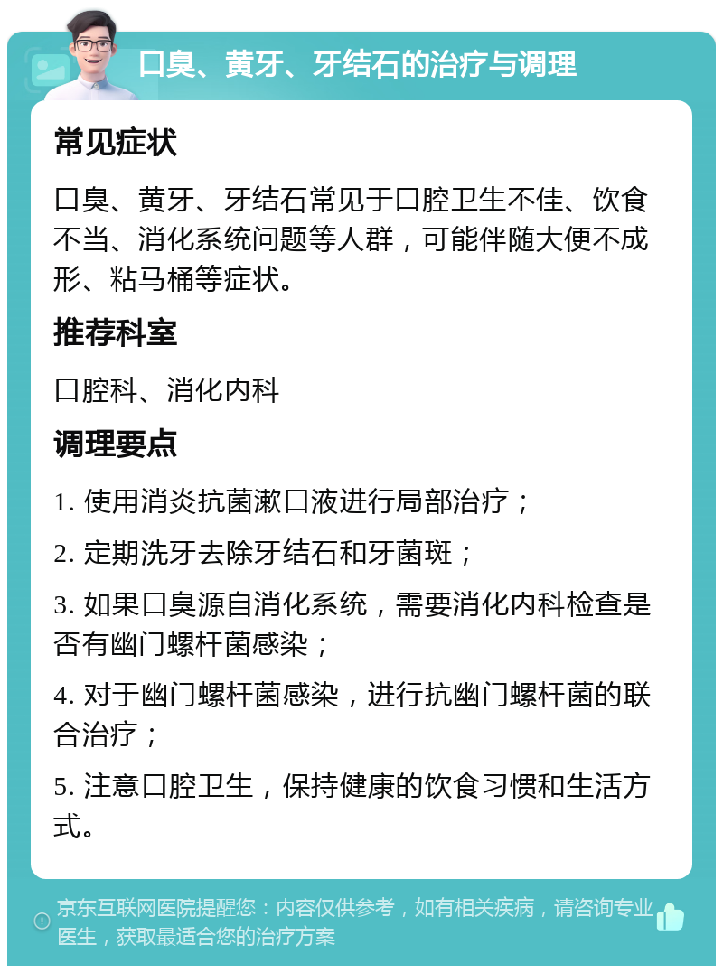 口臭、黄牙、牙结石的治疗与调理 常见症状 口臭、黄牙、牙结石常见于口腔卫生不佳、饮食不当、消化系统问题等人群，可能伴随大便不成形、粘马桶等症状。 推荐科室 口腔科、消化内科 调理要点 1. 使用消炎抗菌漱口液进行局部治疗； 2. 定期洗牙去除牙结石和牙菌斑； 3. 如果口臭源自消化系统，需要消化内科检查是否有幽门螺杆菌感染； 4. 对于幽门螺杆菌感染，进行抗幽门螺杆菌的联合治疗； 5. 注意口腔卫生，保持健康的饮食习惯和生活方式。