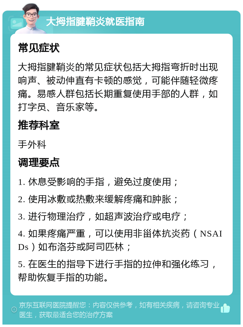 大拇指腱鞘炎就医指南 常见症状 大拇指腱鞘炎的常见症状包括大拇指弯折时出现响声、被动伸直有卡顿的感觉，可能伴随轻微疼痛。易感人群包括长期重复使用手部的人群，如打字员、音乐家等。 推荐科室 手外科 调理要点 1. 休息受影响的手指，避免过度使用； 2. 使用冰敷或热敷来缓解疼痛和肿胀； 3. 进行物理治疗，如超声波治疗或电疗； 4. 如果疼痛严重，可以使用非甾体抗炎药（NSAIDs）如布洛芬或阿司匹林； 5. 在医生的指导下进行手指的拉伸和强化练习，帮助恢复手指的功能。