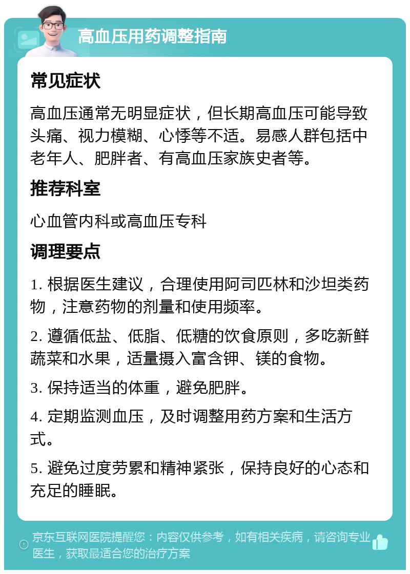 高血压用药调整指南 常见症状 高血压通常无明显症状，但长期高血压可能导致头痛、视力模糊、心悸等不适。易感人群包括中老年人、肥胖者、有高血压家族史者等。 推荐科室 心血管内科或高血压专科 调理要点 1. 根据医生建议，合理使用阿司匹林和沙坦类药物，注意药物的剂量和使用频率。 2. 遵循低盐、低脂、低糖的饮食原则，多吃新鲜蔬菜和水果，适量摄入富含钾、镁的食物。 3. 保持适当的体重，避免肥胖。 4. 定期监测血压，及时调整用药方案和生活方式。 5. 避免过度劳累和精神紧张，保持良好的心态和充足的睡眠。