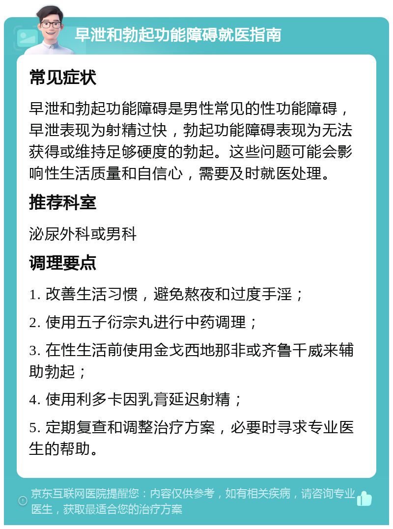 早泄和勃起功能障碍就医指南 常见症状 早泄和勃起功能障碍是男性常见的性功能障碍，早泄表现为射精过快，勃起功能障碍表现为无法获得或维持足够硬度的勃起。这些问题可能会影响性生活质量和自信心，需要及时就医处理。 推荐科室 泌尿外科或男科 调理要点 1. 改善生活习惯，避免熬夜和过度手淫； 2. 使用五子衍宗丸进行中药调理； 3. 在性生活前使用金戈西地那非或齐鲁千威来辅助勃起； 4. 使用利多卡因乳膏延迟射精； 5. 定期复查和调整治疗方案，必要时寻求专业医生的帮助。