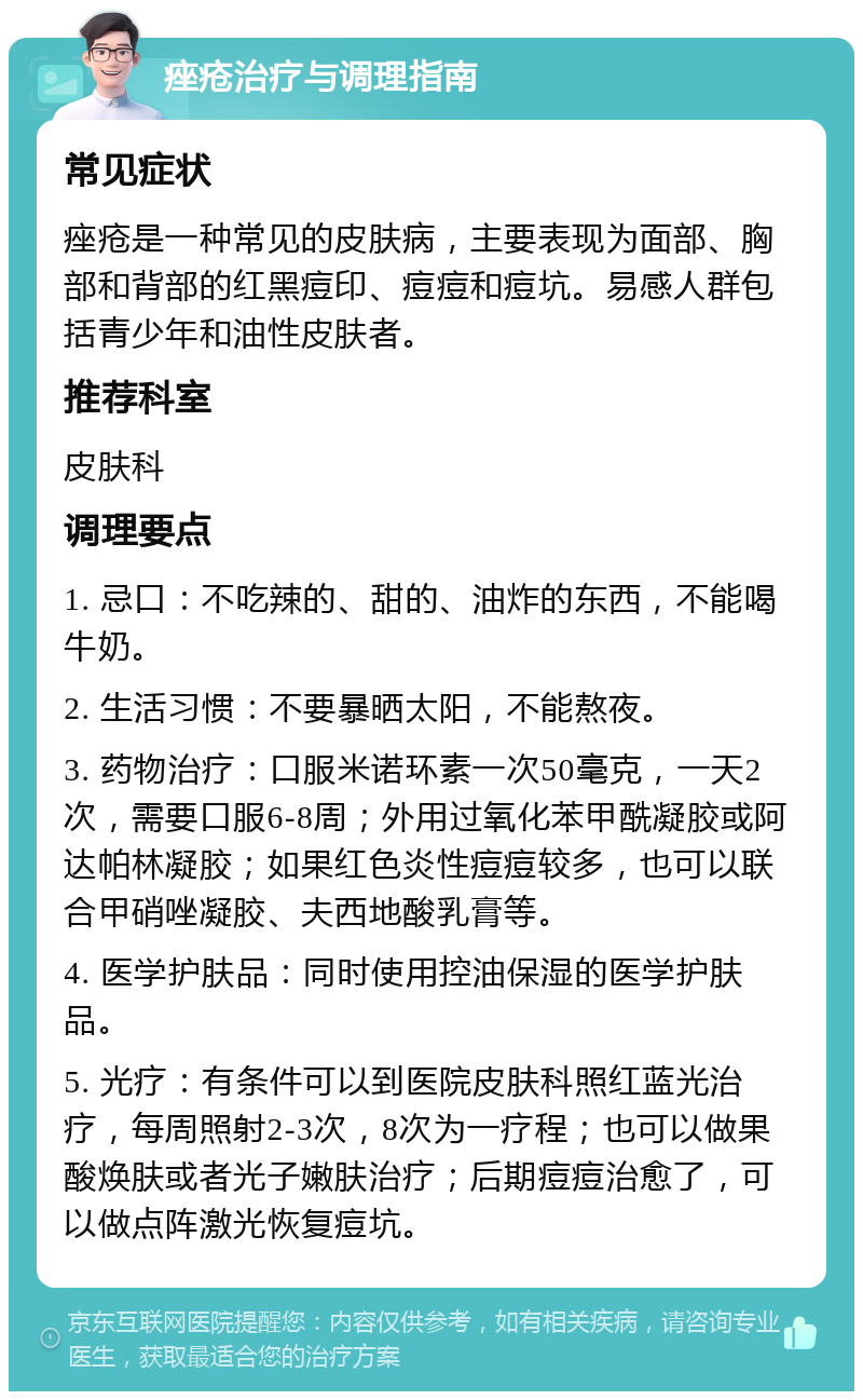 痤疮治疗与调理指南 常见症状 痤疮是一种常见的皮肤病，主要表现为面部、胸部和背部的红黑痘印、痘痘和痘坑。易感人群包括青少年和油性皮肤者。 推荐科室 皮肤科 调理要点 1. 忌口：不吃辣的、甜的、油炸的东西，不能喝牛奶。 2. 生活习惯：不要暴晒太阳，不能熬夜。 3. 药物治疗：口服米诺环素一次50毫克，一天2次，需要口服6-8周；外用过氧化苯甲酰凝胶或阿达帕林凝胶；如果红色炎性痘痘较多，也可以联合甲硝唑凝胶、夫西地酸乳膏等。 4. 医学护肤品：同时使用控油保湿的医学护肤品。 5. 光疗：有条件可以到医院皮肤科照红蓝光治疗，每周照射2-3次，8次为一疗程；也可以做果酸焕肤或者光子嫩肤治疗；后期痘痘治愈了，可以做点阵激光恢复痘坑。