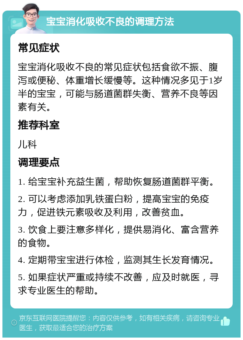 宝宝消化吸收不良的调理方法 常见症状 宝宝消化吸收不良的常见症状包括食欲不振、腹泻或便秘、体重增长缓慢等。这种情况多见于1岁半的宝宝，可能与肠道菌群失衡、营养不良等因素有关。 推荐科室 儿科 调理要点 1. 给宝宝补充益生菌，帮助恢复肠道菌群平衡。 2. 可以考虑添加乳铁蛋白粉，提高宝宝的免疫力，促进铁元素吸收及利用，改善贫血。 3. 饮食上要注意多样化，提供易消化、富含营养的食物。 4. 定期带宝宝进行体检，监测其生长发育情况。 5. 如果症状严重或持续不改善，应及时就医，寻求专业医生的帮助。