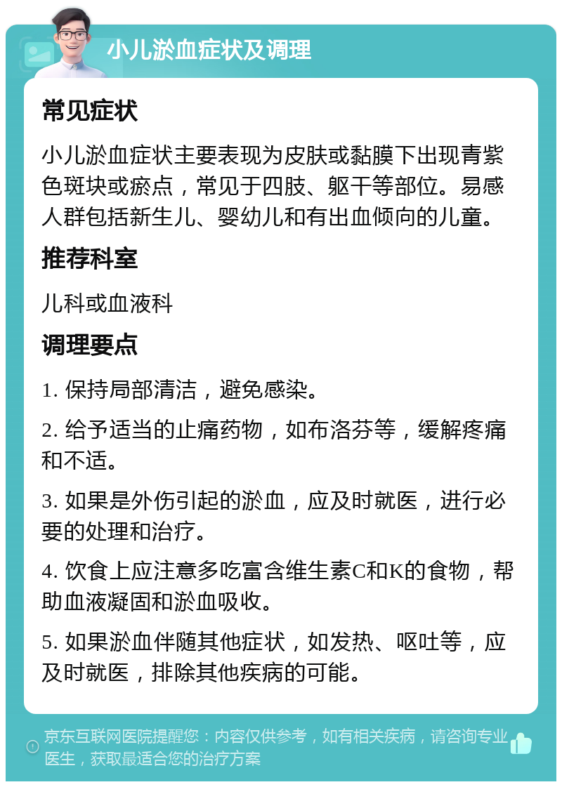 小儿淤血症状及调理 常见症状 小儿淤血症状主要表现为皮肤或黏膜下出现青紫色斑块或瘀点，常见于四肢、躯干等部位。易感人群包括新生儿、婴幼儿和有出血倾向的儿童。 推荐科室 儿科或血液科 调理要点 1. 保持局部清洁，避免感染。 2. 给予适当的止痛药物，如布洛芬等，缓解疼痛和不适。 3. 如果是外伤引起的淤血，应及时就医，进行必要的处理和治疗。 4. 饮食上应注意多吃富含维生素C和K的食物，帮助血液凝固和淤血吸收。 5. 如果淤血伴随其他症状，如发热、呕吐等，应及时就医，排除其他疾病的可能。