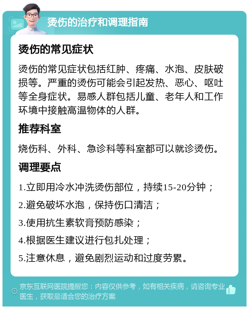 烫伤的治疗和调理指南 烫伤的常见症状 烫伤的常见症状包括红肿、疼痛、水泡、皮肤破损等。严重的烫伤可能会引起发热、恶心、呕吐等全身症状。易感人群包括儿童、老年人和工作环境中接触高温物体的人群。 推荐科室 烧伤科、外科、急诊科等科室都可以就诊烫伤。 调理要点 1.立即用冷水冲洗烫伤部位，持续15-20分钟； 2.避免破坏水泡，保持伤口清洁； 3.使用抗生素软膏预防感染； 4.根据医生建议进行包扎处理； 5.注意休息，避免剧烈运动和过度劳累。