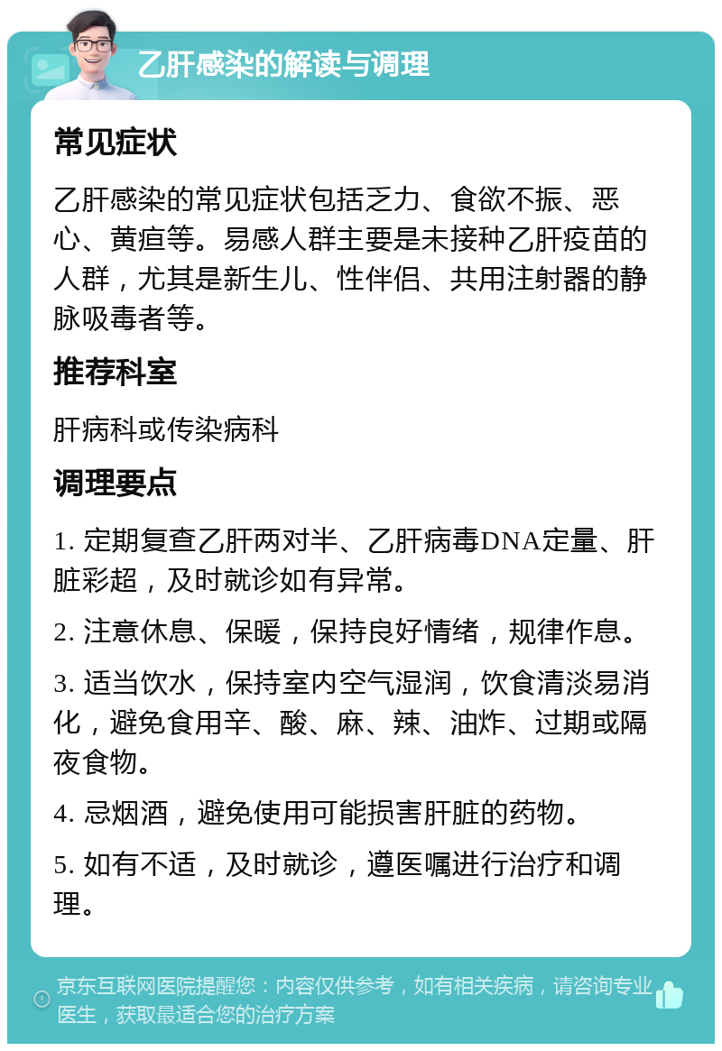 乙肝感染的解读与调理 常见症状 乙肝感染的常见症状包括乏力、食欲不振、恶心、黄疸等。易感人群主要是未接种乙肝疫苗的人群，尤其是新生儿、性伴侣、共用注射器的静脉吸毒者等。 推荐科室 肝病科或传染病科 调理要点 1. 定期复查乙肝两对半、乙肝病毒DNA定量、肝脏彩超，及时就诊如有异常。 2. 注意休息、保暖，保持良好情绪，规律作息。 3. 适当饮水，保持室内空气湿润，饮食清淡易消化，避免食用辛、酸、麻、辣、油炸、过期或隔夜食物。 4. 忌烟酒，避免使用可能损害肝脏的药物。 5. 如有不适，及时就诊，遵医嘱进行治疗和调理。