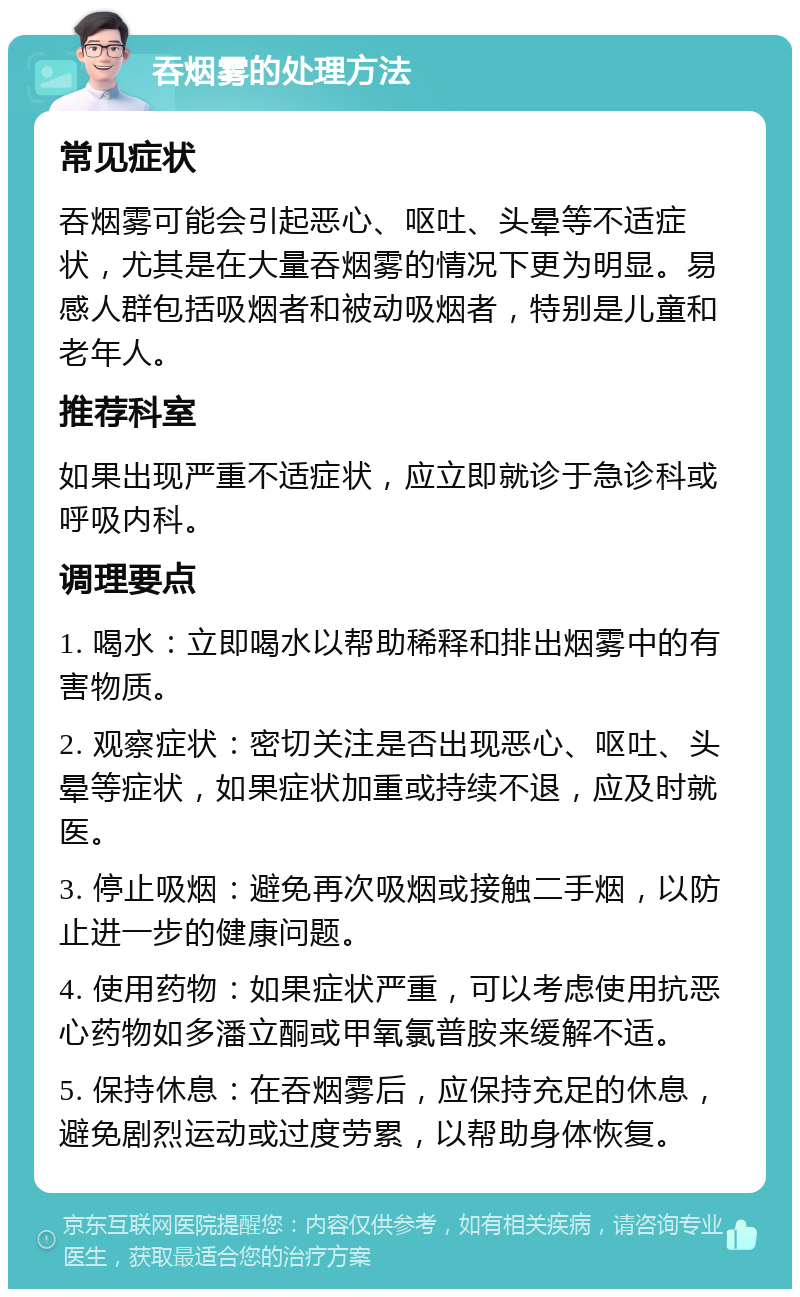 吞烟雾的处理方法 常见症状 吞烟雾可能会引起恶心、呕吐、头晕等不适症状，尤其是在大量吞烟雾的情况下更为明显。易感人群包括吸烟者和被动吸烟者，特别是儿童和老年人。 推荐科室 如果出现严重不适症状，应立即就诊于急诊科或呼吸内科。 调理要点 1. 喝水：立即喝水以帮助稀释和排出烟雾中的有害物质。 2. 观察症状：密切关注是否出现恶心、呕吐、头晕等症状，如果症状加重或持续不退，应及时就医。 3. 停止吸烟：避免再次吸烟或接触二手烟，以防止进一步的健康问题。 4. 使用药物：如果症状严重，可以考虑使用抗恶心药物如多潘立酮或甲氧氯普胺来缓解不适。 5. 保持休息：在吞烟雾后，应保持充足的休息，避免剧烈运动或过度劳累，以帮助身体恢复。