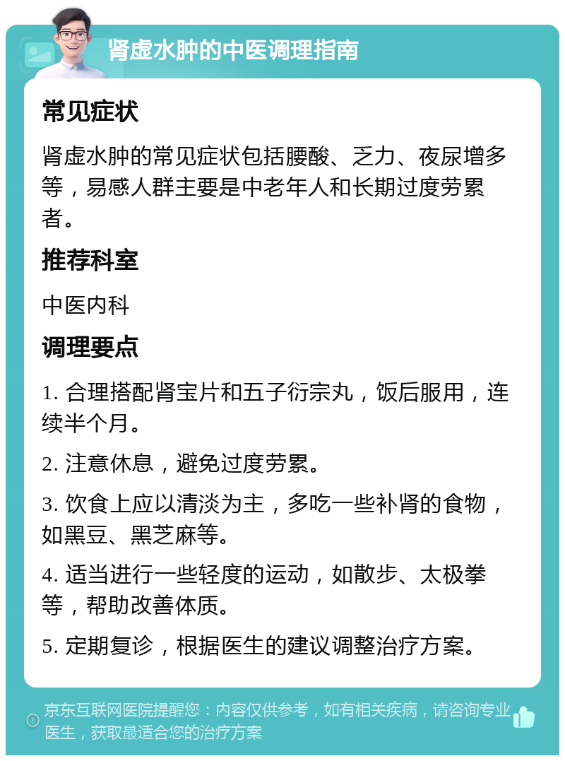 肾虚水肿的中医调理指南 常见症状 肾虚水肿的常见症状包括腰酸、乏力、夜尿增多等，易感人群主要是中老年人和长期过度劳累者。 推荐科室 中医内科 调理要点 1. 合理搭配肾宝片和五子衍宗丸，饭后服用，连续半个月。 2. 注意休息，避免过度劳累。 3. 饮食上应以清淡为主，多吃一些补肾的食物，如黑豆、黑芝麻等。 4. 适当进行一些轻度的运动，如散步、太极拳等，帮助改善体质。 5. 定期复诊，根据医生的建议调整治疗方案。