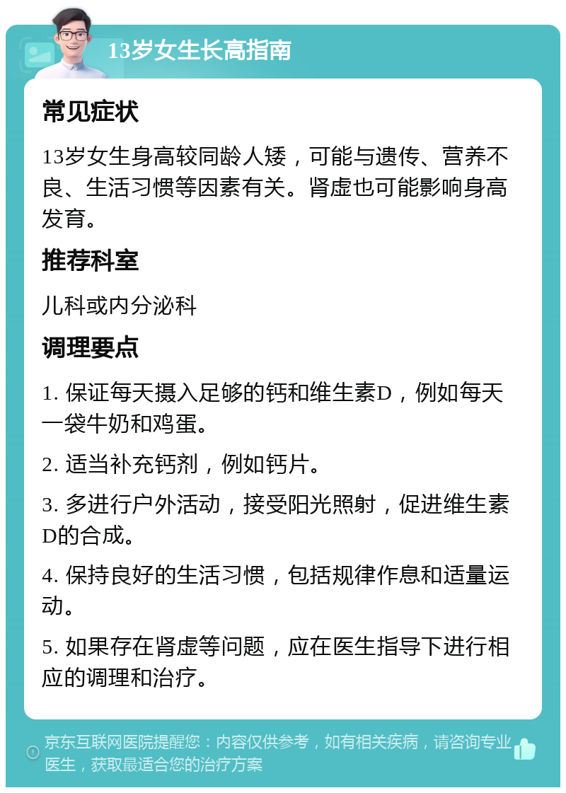 13岁女生长高指南 常见症状 13岁女生身高较同龄人矮，可能与遗传、营养不良、生活习惯等因素有关。肾虚也可能影响身高发育。 推荐科室 儿科或内分泌科 调理要点 1. 保证每天摄入足够的钙和维生素D，例如每天一袋牛奶和鸡蛋。 2. 适当补充钙剂，例如钙片。 3. 多进行户外活动，接受阳光照射，促进维生素D的合成。 4. 保持良好的生活习惯，包括规律作息和适量运动。 5. 如果存在肾虚等问题，应在医生指导下进行相应的调理和治疗。