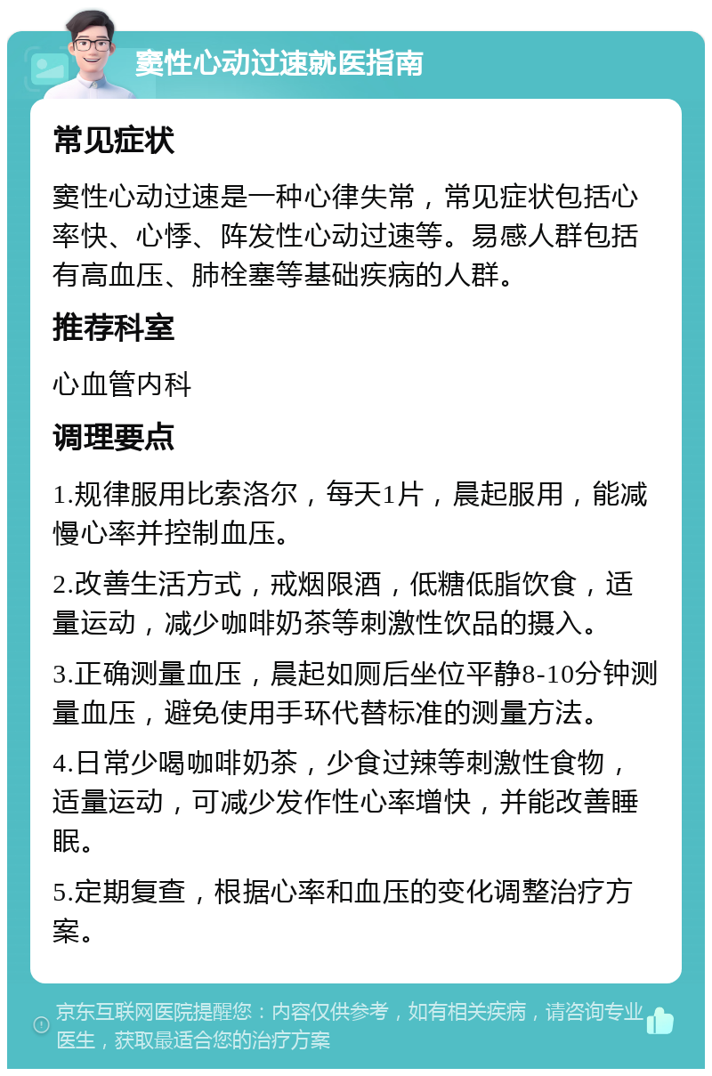 窦性心动过速就医指南 常见症状 窦性心动过速是一种心律失常，常见症状包括心率快、心悸、阵发性心动过速等。易感人群包括有高血压、肺栓塞等基础疾病的人群。 推荐科室 心血管内科 调理要点 1.规律服用比索洛尔，每天1片，晨起服用，能减慢心率并控制血压。 2.改善生活方式，戒烟限酒，低糖低脂饮食，适量运动，减少咖啡奶茶等刺激性饮品的摄入。 3.正确测量血压，晨起如厕后坐位平静8-10分钟测量血压，避免使用手环代替标准的测量方法。 4.日常少喝咖啡奶茶，少食过辣等刺激性食物，适量运动，可减少发作性心率增快，并能改善睡眠。 5.定期复查，根据心率和血压的变化调整治疗方案。