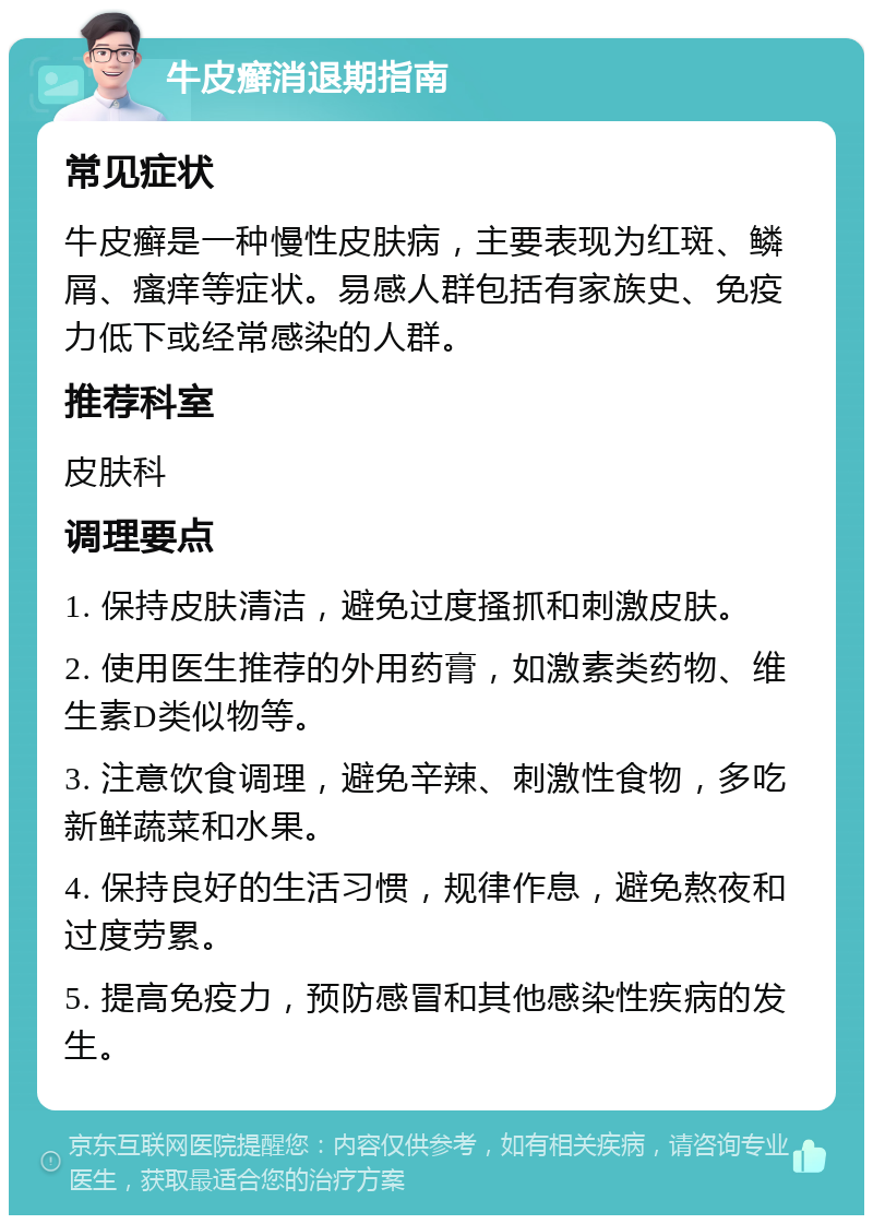 牛皮癣消退期指南 常见症状 牛皮癣是一种慢性皮肤病，主要表现为红斑、鳞屑、瘙痒等症状。易感人群包括有家族史、免疫力低下或经常感染的人群。 推荐科室 皮肤科 调理要点 1. 保持皮肤清洁，避免过度搔抓和刺激皮肤。 2. 使用医生推荐的外用药膏，如激素类药物、维生素D类似物等。 3. 注意饮食调理，避免辛辣、刺激性食物，多吃新鲜蔬菜和水果。 4. 保持良好的生活习惯，规律作息，避免熬夜和过度劳累。 5. 提高免疫力，预防感冒和其他感染性疾病的发生。