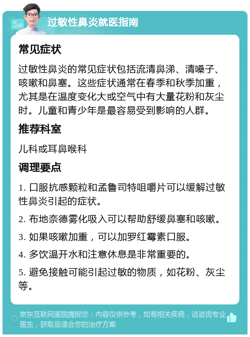 过敏性鼻炎就医指南 常见症状 过敏性鼻炎的常见症状包括流清鼻涕、清嗓子、咳嗽和鼻塞。这些症状通常在春季和秋季加重，尤其是在温度变化大或空气中有大量花粉和灰尘时。儿童和青少年是最容易受到影响的人群。 推荐科室 儿科或耳鼻喉科 调理要点 1. 口服抗感颗粒和孟鲁司特咀嚼片可以缓解过敏性鼻炎引起的症状。 2. 布地奈德雾化吸入可以帮助舒缓鼻塞和咳嗽。 3. 如果咳嗽加重，可以加罗红霉素口服。 4. 多饮温开水和注意休息是非常重要的。 5. 避免接触可能引起过敏的物质，如花粉、灰尘等。