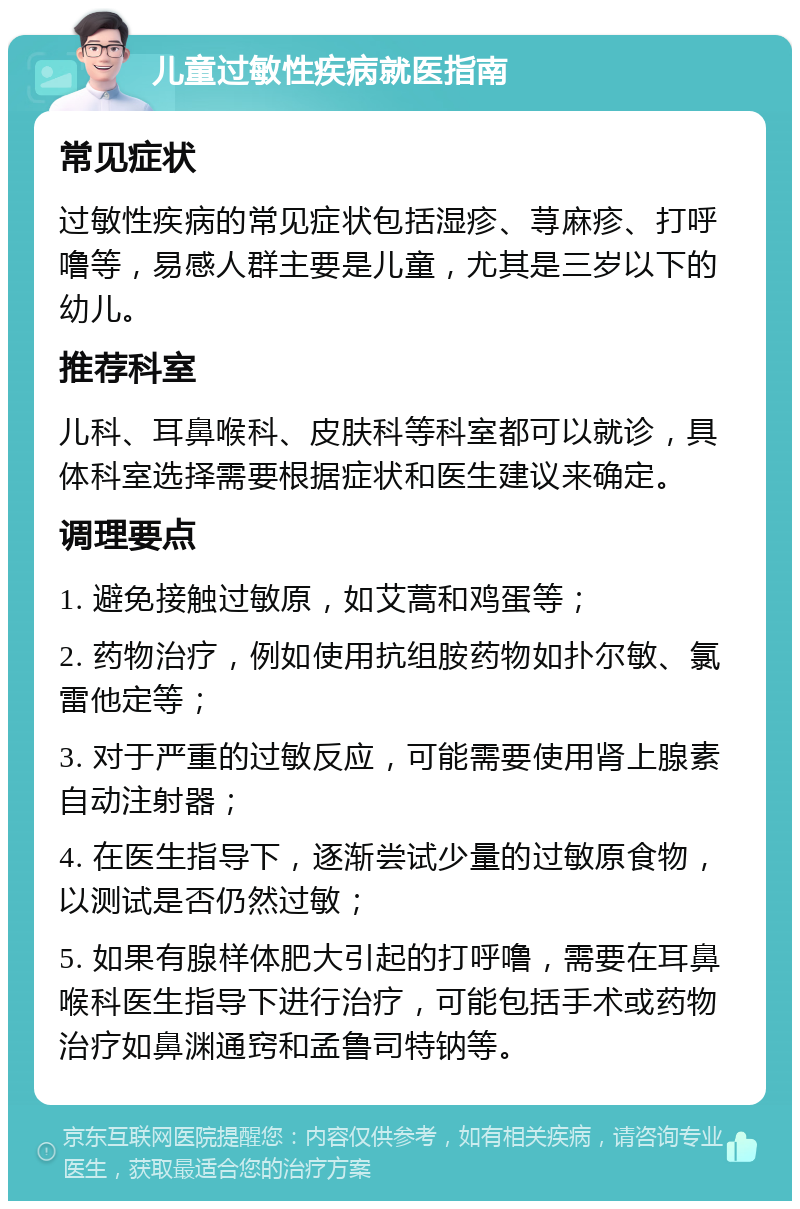 儿童过敏性疾病就医指南 常见症状 过敏性疾病的常见症状包括湿疹、荨麻疹、打呼噜等，易感人群主要是儿童，尤其是三岁以下的幼儿。 推荐科室 儿科、耳鼻喉科、皮肤科等科室都可以就诊，具体科室选择需要根据症状和医生建议来确定。 调理要点 1. 避免接触过敏原，如艾蒿和鸡蛋等； 2. 药物治疗，例如使用抗组胺药物如扑尔敏、氯雷他定等； 3. 对于严重的过敏反应，可能需要使用肾上腺素自动注射器； 4. 在医生指导下，逐渐尝试少量的过敏原食物，以测试是否仍然过敏； 5. 如果有腺样体肥大引起的打呼噜，需要在耳鼻喉科医生指导下进行治疗，可能包括手术或药物治疗如鼻渊通窍和孟鲁司特钠等。