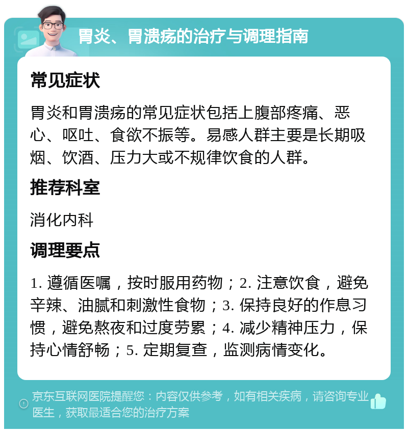 胃炎、胃溃疡的治疗与调理指南 常见症状 胃炎和胃溃疡的常见症状包括上腹部疼痛、恶心、呕吐、食欲不振等。易感人群主要是长期吸烟、饮酒、压力大或不规律饮食的人群。 推荐科室 消化内科 调理要点 1. 遵循医嘱，按时服用药物；2. 注意饮食，避免辛辣、油腻和刺激性食物；3. 保持良好的作息习惯，避免熬夜和过度劳累；4. 减少精神压力，保持心情舒畅；5. 定期复查，监测病情变化。