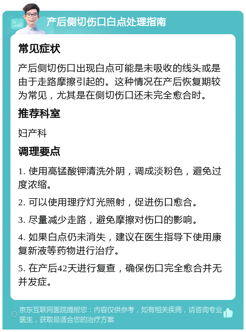 产后侧切伤口白点处理指南 常见症状 产后侧切伤口出现白点可能是未吸收的线头或是由于走路摩擦引起的。这种情况在产后恢复期较为常见，尤其是在侧切伤口还未完全愈合时。 推荐科室 妇产科 调理要点 1. 使用高锰酸钾清洗外阴，调成淡粉色，避免过度浓缩。 2. 可以使用理疗灯光照射，促进伤口愈合。 3. 尽量减少走路，避免摩擦对伤口的影响。 4. 如果白点仍未消失，建议在医生指导下使用康复新液等药物进行治疗。 5. 在产后42天进行复查，确保伤口完全愈合并无并发症。