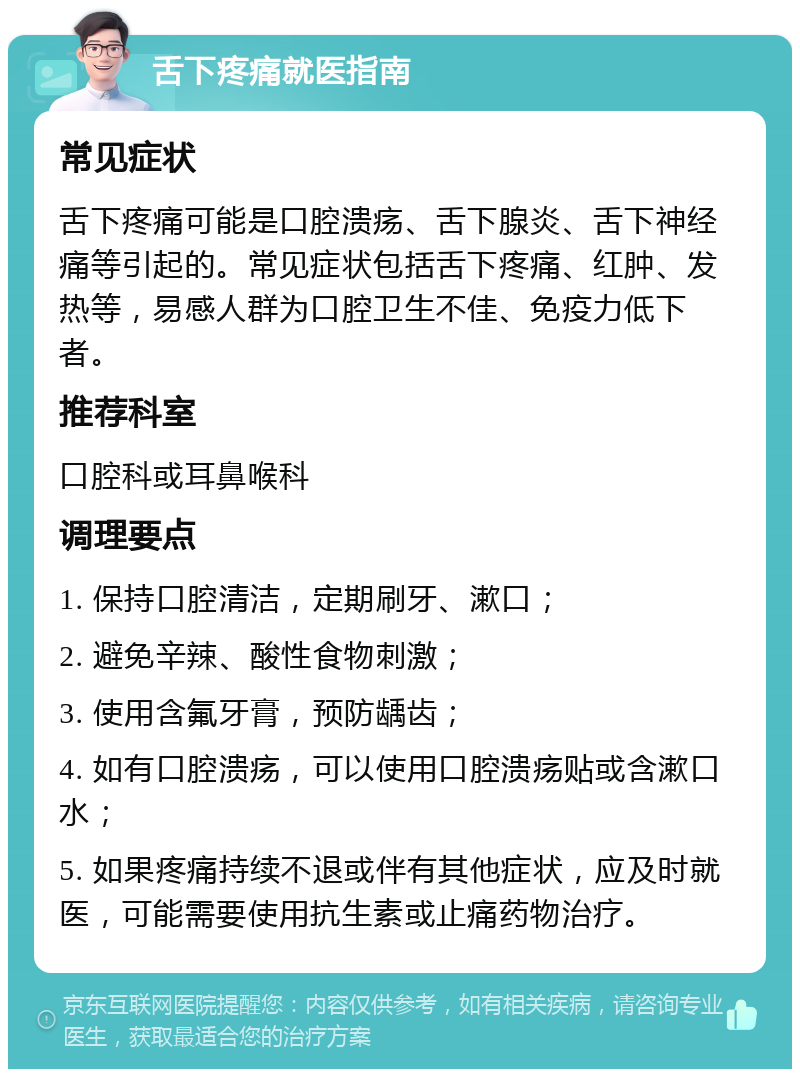 舌下疼痛就医指南 常见症状 舌下疼痛可能是口腔溃疡、舌下腺炎、舌下神经痛等引起的。常见症状包括舌下疼痛、红肿、发热等，易感人群为口腔卫生不佳、免疫力低下者。 推荐科室 口腔科或耳鼻喉科 调理要点 1. 保持口腔清洁，定期刷牙、漱口； 2. 避免辛辣、酸性食物刺激； 3. 使用含氟牙膏，预防龋齿； 4. 如有口腔溃疡，可以使用口腔溃疡贴或含漱口水； 5. 如果疼痛持续不退或伴有其他症状，应及时就医，可能需要使用抗生素或止痛药物治疗。