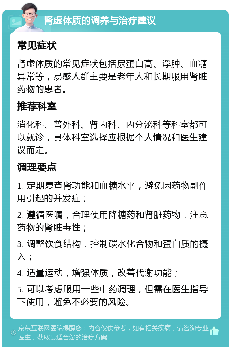 肾虚体质的调养与治疗建议 常见症状 肾虚体质的常见症状包括尿蛋白高、浮肿、血糖异常等，易感人群主要是老年人和长期服用肾脏药物的患者。 推荐科室 消化科、普外科、肾内科、内分泌科等科室都可以就诊，具体科室选择应根据个人情况和医生建议而定。 调理要点 1. 定期复查肾功能和血糖水平，避免因药物副作用引起的并发症； 2. 遵循医嘱，合理使用降糖药和肾脏药物，注意药物的肾脏毒性； 3. 调整饮食结构，控制碳水化合物和蛋白质的摄入； 4. 适量运动，增强体质，改善代谢功能； 5. 可以考虑服用一些中药调理，但需在医生指导下使用，避免不必要的风险。