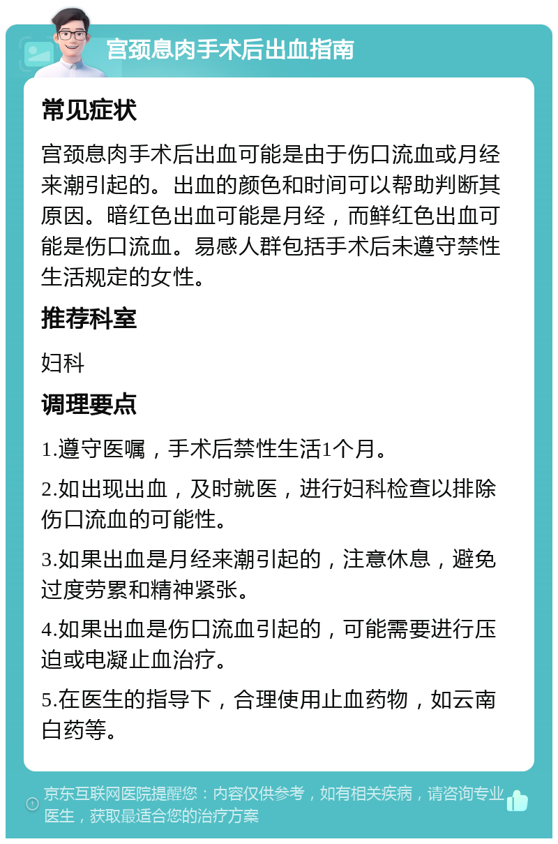 宫颈息肉手术后出血指南 常见症状 宫颈息肉手术后出血可能是由于伤口流血或月经来潮引起的。出血的颜色和时间可以帮助判断其原因。暗红色出血可能是月经，而鲜红色出血可能是伤口流血。易感人群包括手术后未遵守禁性生活规定的女性。 推荐科室 妇科 调理要点 1.遵守医嘱，手术后禁性生活1个月。 2.如出现出血，及时就医，进行妇科检查以排除伤口流血的可能性。 3.如果出血是月经来潮引起的，注意休息，避免过度劳累和精神紧张。 4.如果出血是伤口流血引起的，可能需要进行压迫或电凝止血治疗。 5.在医生的指导下，合理使用止血药物，如云南白药等。