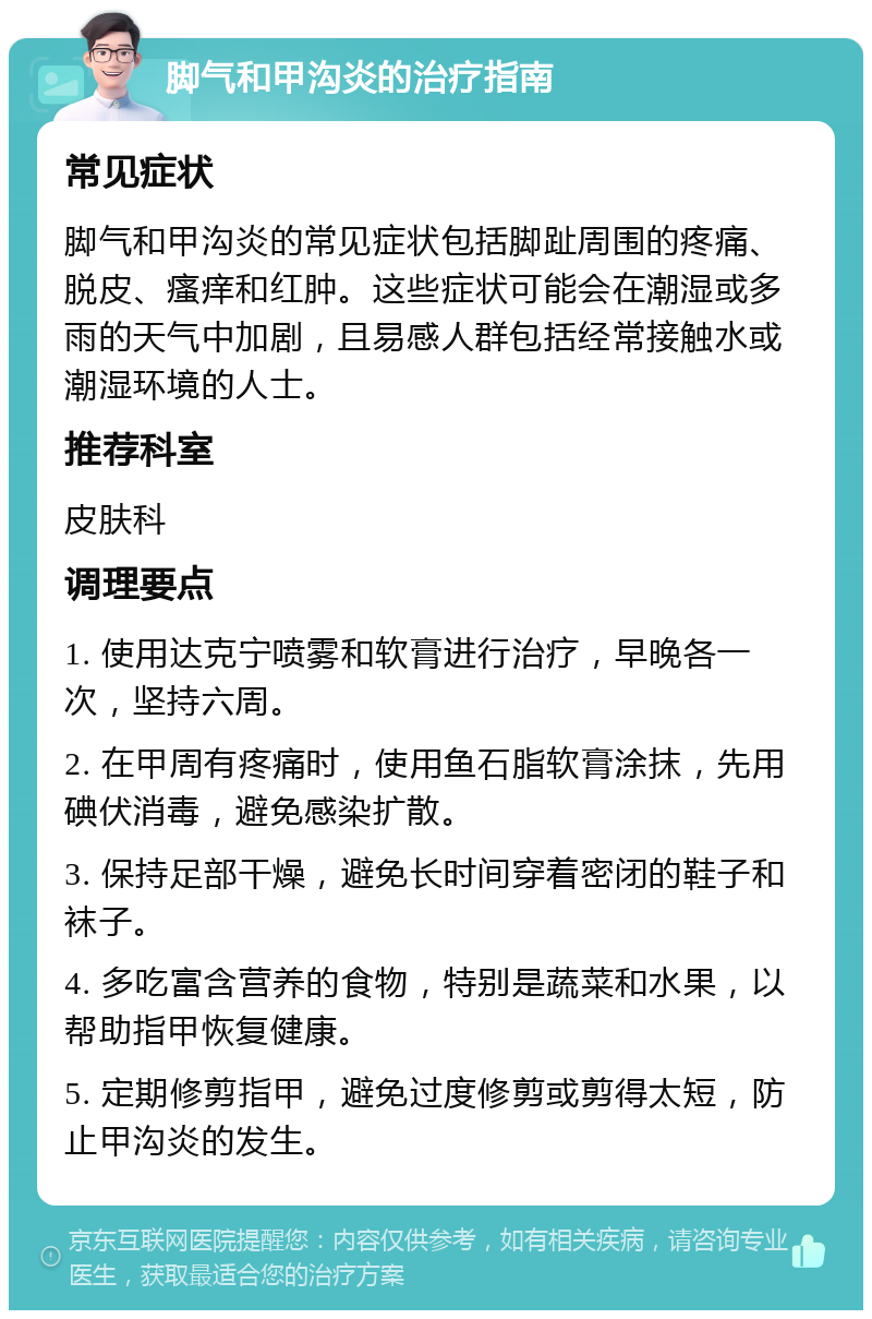 脚气和甲沟炎的治疗指南 常见症状 脚气和甲沟炎的常见症状包括脚趾周围的疼痛、脱皮、瘙痒和红肿。这些症状可能会在潮湿或多雨的天气中加剧，且易感人群包括经常接触水或潮湿环境的人士。 推荐科室 皮肤科 调理要点 1. 使用达克宁喷雾和软膏进行治疗，早晚各一次，坚持六周。 2. 在甲周有疼痛时，使用鱼石脂软膏涂抹，先用碘伏消毒，避免感染扩散。 3. 保持足部干燥，避免长时间穿着密闭的鞋子和袜子。 4. 多吃富含营养的食物，特别是蔬菜和水果，以帮助指甲恢复健康。 5. 定期修剪指甲，避免过度修剪或剪得太短，防止甲沟炎的发生。