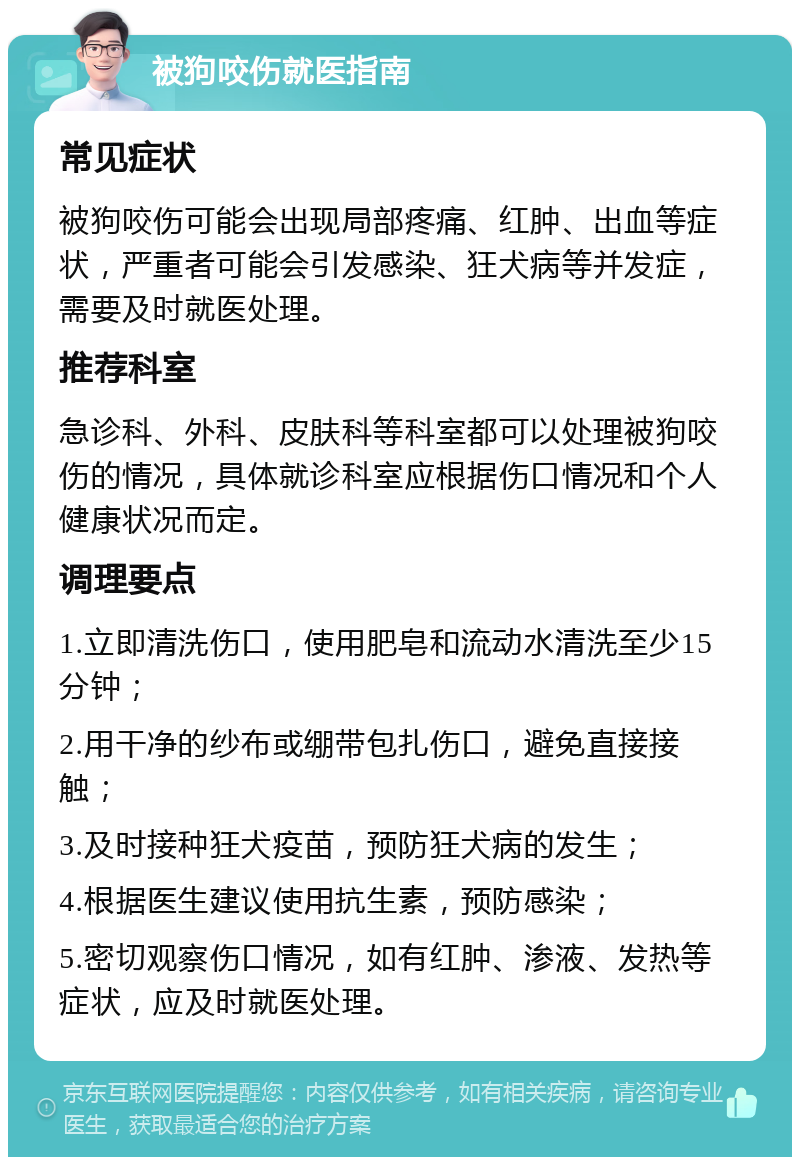 被狗咬伤就医指南 常见症状 被狗咬伤可能会出现局部疼痛、红肿、出血等症状，严重者可能会引发感染、狂犬病等并发症，需要及时就医处理。 推荐科室 急诊科、外科、皮肤科等科室都可以处理被狗咬伤的情况，具体就诊科室应根据伤口情况和个人健康状况而定。 调理要点 1.立即清洗伤口，使用肥皂和流动水清洗至少15分钟； 2.用干净的纱布或绷带包扎伤口，避免直接接触； 3.及时接种狂犬疫苗，预防狂犬病的发生； 4.根据医生建议使用抗生素，预防感染； 5.密切观察伤口情况，如有红肿、渗液、发热等症状，应及时就医处理。