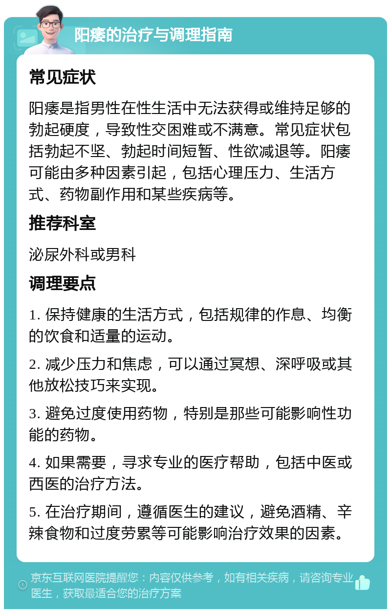 阳痿的治疗与调理指南 常见症状 阳痿是指男性在性生活中无法获得或维持足够的勃起硬度，导致性交困难或不满意。常见症状包括勃起不坚、勃起时间短暂、性欲减退等。阳痿可能由多种因素引起，包括心理压力、生活方式、药物副作用和某些疾病等。 推荐科室 泌尿外科或男科 调理要点 1. 保持健康的生活方式，包括规律的作息、均衡的饮食和适量的运动。 2. 减少压力和焦虑，可以通过冥想、深呼吸或其他放松技巧来实现。 3. 避免过度使用药物，特别是那些可能影响性功能的药物。 4. 如果需要，寻求专业的医疗帮助，包括中医或西医的治疗方法。 5. 在治疗期间，遵循医生的建议，避免酒精、辛辣食物和过度劳累等可能影响治疗效果的因素。