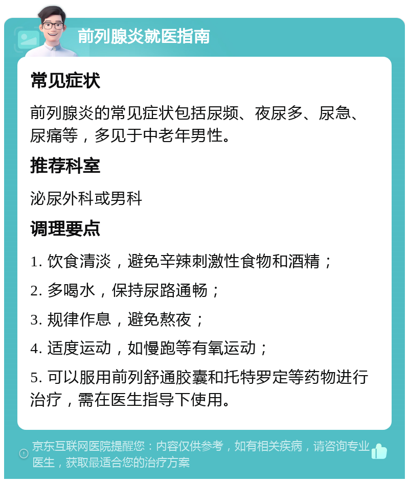 前列腺炎就医指南 常见症状 前列腺炎的常见症状包括尿频、夜尿多、尿急、尿痛等，多见于中老年男性。 推荐科室 泌尿外科或男科 调理要点 1. 饮食清淡，避免辛辣刺激性食物和酒精； 2. 多喝水，保持尿路通畅； 3. 规律作息，避免熬夜； 4. 适度运动，如慢跑等有氧运动； 5. 可以服用前列舒通胶囊和托特罗定等药物进行治疗，需在医生指导下使用。