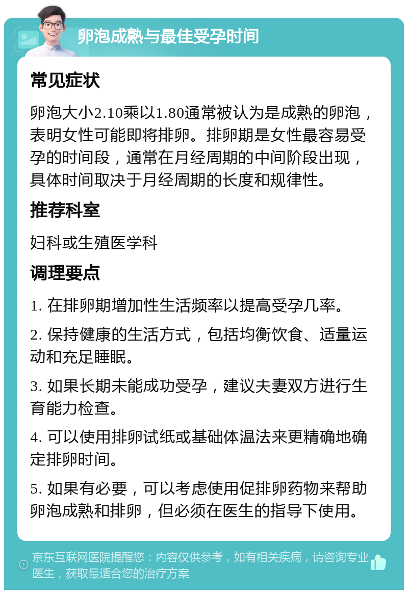 卵泡成熟与最佳受孕时间 常见症状 卵泡大小2.10乘以1.80通常被认为是成熟的卵泡，表明女性可能即将排卵。排卵期是女性最容易受孕的时间段，通常在月经周期的中间阶段出现，具体时间取决于月经周期的长度和规律性。 推荐科室 妇科或生殖医学科 调理要点 1. 在排卵期增加性生活频率以提高受孕几率。 2. 保持健康的生活方式，包括均衡饮食、适量运动和充足睡眠。 3. 如果长期未能成功受孕，建议夫妻双方进行生育能力检查。 4. 可以使用排卵试纸或基础体温法来更精确地确定排卵时间。 5. 如果有必要，可以考虑使用促排卵药物来帮助卵泡成熟和排卵，但必须在医生的指导下使用。