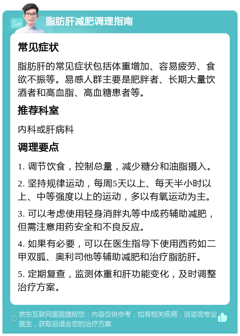 脂肪肝减肥调理指南 常见症状 脂肪肝的常见症状包括体重增加、容易疲劳、食欲不振等。易感人群主要是肥胖者、长期大量饮酒者和高血脂、高血糖患者等。 推荐科室 内科或肝病科 调理要点 1. 调节饮食，控制总量，减少糖分和油脂摄入。 2. 坚持规律运动，每周5天以上、每天半小时以上、中等强度以上的运动，多以有氧运动为主。 3. 可以考虑使用轻身消胖丸等中成药辅助减肥，但需注意用药安全和不良反应。 4. 如果有必要，可以在医生指导下使用西药如二甲双胍、奥利司他等辅助减肥和治疗脂肪肝。 5. 定期复查，监测体重和肝功能变化，及时调整治疗方案。