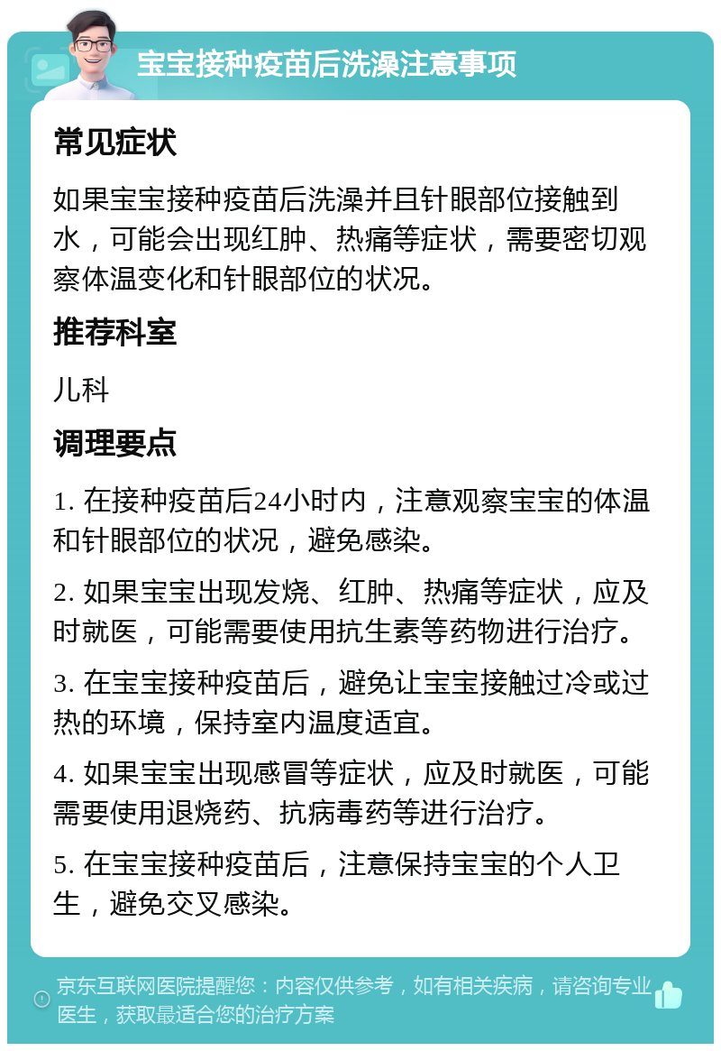 宝宝接种疫苗后洗澡注意事项 常见症状 如果宝宝接种疫苗后洗澡并且针眼部位接触到水，可能会出现红肿、热痛等症状，需要密切观察体温变化和针眼部位的状况。 推荐科室 儿科 调理要点 1. 在接种疫苗后24小时内，注意观察宝宝的体温和针眼部位的状况，避免感染。 2. 如果宝宝出现发烧、红肿、热痛等症状，应及时就医，可能需要使用抗生素等药物进行治疗。 3. 在宝宝接种疫苗后，避免让宝宝接触过冷或过热的环境，保持室内温度适宜。 4. 如果宝宝出现感冒等症状，应及时就医，可能需要使用退烧药、抗病毒药等进行治疗。 5. 在宝宝接种疫苗后，注意保持宝宝的个人卫生，避免交叉感染。