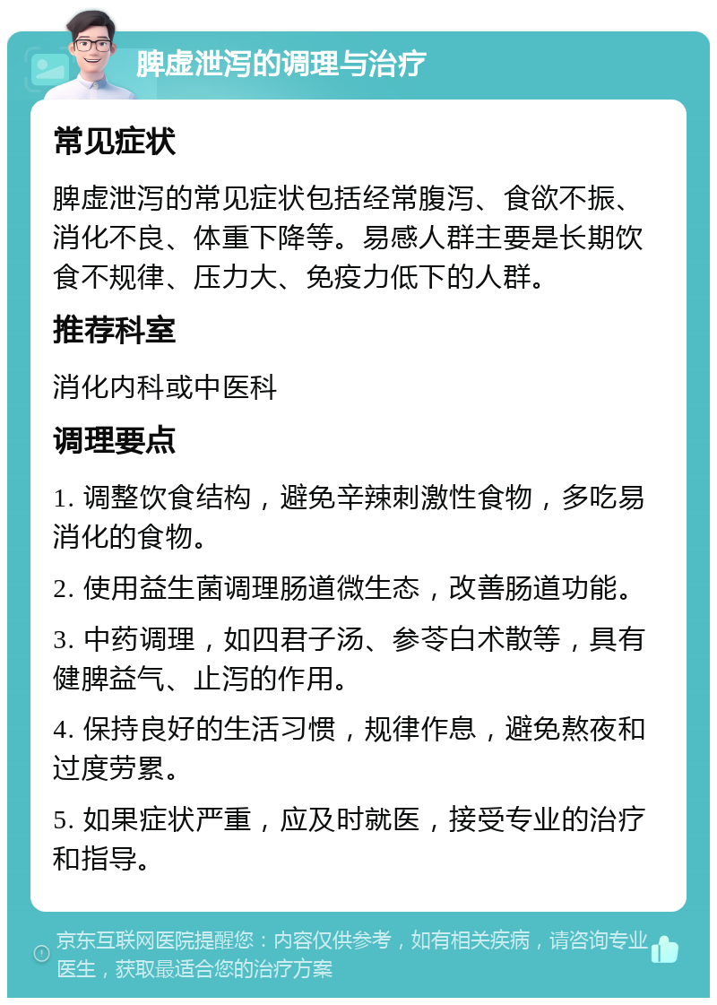 脾虚泄泻的调理与治疗 常见症状 脾虚泄泻的常见症状包括经常腹泻、食欲不振、消化不良、体重下降等。易感人群主要是长期饮食不规律、压力大、免疫力低下的人群。 推荐科室 消化内科或中医科 调理要点 1. 调整饮食结构，避免辛辣刺激性食物，多吃易消化的食物。 2. 使用益生菌调理肠道微生态，改善肠道功能。 3. 中药调理，如四君子汤、参苓白术散等，具有健脾益气、止泻的作用。 4. 保持良好的生活习惯，规律作息，避免熬夜和过度劳累。 5. 如果症状严重，应及时就医，接受专业的治疗和指导。