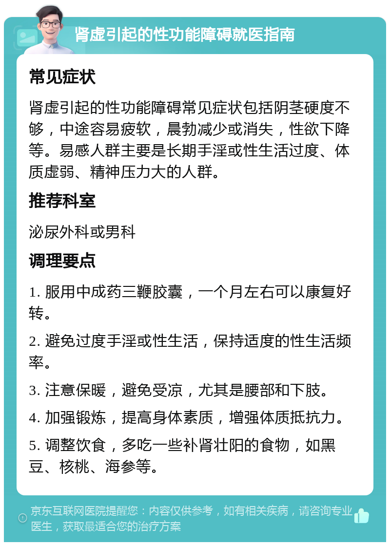 肾虚引起的性功能障碍就医指南 常见症状 肾虚引起的性功能障碍常见症状包括阴茎硬度不够，中途容易疲软，晨勃减少或消失，性欲下降等。易感人群主要是长期手淫或性生活过度、体质虚弱、精神压力大的人群。 推荐科室 泌尿外科或男科 调理要点 1. 服用中成药三鞭胶囊，一个月左右可以康复好转。 2. 避免过度手淫或性生活，保持适度的性生活频率。 3. 注意保暖，避免受凉，尤其是腰部和下肢。 4. 加强锻炼，提高身体素质，增强体质抵抗力。 5. 调整饮食，多吃一些补肾壮阳的食物，如黑豆、核桃、海参等。