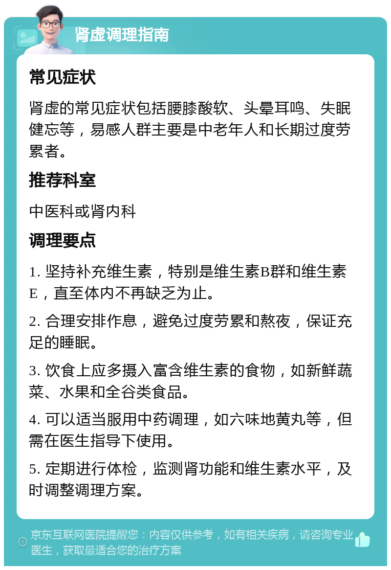 肾虚调理指南 常见症状 肾虚的常见症状包括腰膝酸软、头晕耳鸣、失眠健忘等，易感人群主要是中老年人和长期过度劳累者。 推荐科室 中医科或肾内科 调理要点 1. 坚持补充维生素，特别是维生素B群和维生素E，直至体内不再缺乏为止。 2. 合理安排作息，避免过度劳累和熬夜，保证充足的睡眠。 3. 饮食上应多摄入富含维生素的食物，如新鲜蔬菜、水果和全谷类食品。 4. 可以适当服用中药调理，如六味地黄丸等，但需在医生指导下使用。 5. 定期进行体检，监测肾功能和维生素水平，及时调整调理方案。