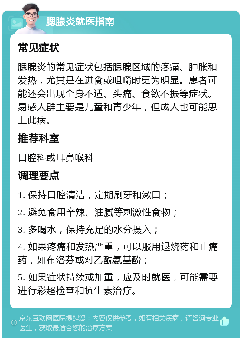 腮腺炎就医指南 常见症状 腮腺炎的常见症状包括腮腺区域的疼痛、肿胀和发热，尤其是在进食或咀嚼时更为明显。患者可能还会出现全身不适、头痛、食欲不振等症状。易感人群主要是儿童和青少年，但成人也可能患上此病。 推荐科室 口腔科或耳鼻喉科 调理要点 1. 保持口腔清洁，定期刷牙和漱口； 2. 避免食用辛辣、油腻等刺激性食物； 3. 多喝水，保持充足的水分摄入； 4. 如果疼痛和发热严重，可以服用退烧药和止痛药，如布洛芬或对乙酰氨基酚； 5. 如果症状持续或加重，应及时就医，可能需要进行彩超检查和抗生素治疗。