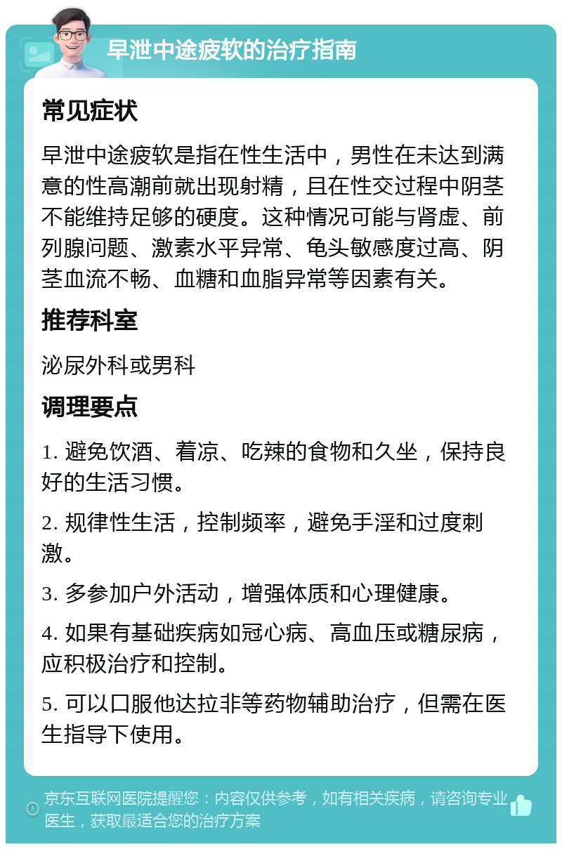 早泄中途疲软的治疗指南 常见症状 早泄中途疲软是指在性生活中，男性在未达到满意的性高潮前就出现射精，且在性交过程中阴茎不能维持足够的硬度。这种情况可能与肾虚、前列腺问题、激素水平异常、龟头敏感度过高、阴茎血流不畅、血糖和血脂异常等因素有关。 推荐科室 泌尿外科或男科 调理要点 1. 避免饮酒、着凉、吃辣的食物和久坐，保持良好的生活习惯。 2. 规律性生活，控制频率，避免手淫和过度刺激。 3. 多参加户外活动，增强体质和心理健康。 4. 如果有基础疾病如冠心病、高血压或糖尿病，应积极治疗和控制。 5. 可以口服他达拉非等药物辅助治疗，但需在医生指导下使用。