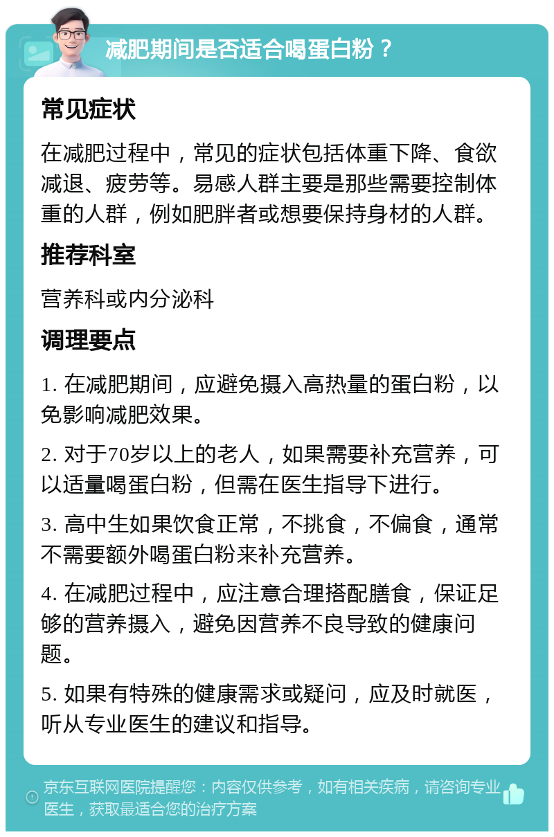 减肥期间是否适合喝蛋白粉？ 常见症状 在减肥过程中，常见的症状包括体重下降、食欲减退、疲劳等。易感人群主要是那些需要控制体重的人群，例如肥胖者或想要保持身材的人群。 推荐科室 营养科或内分泌科 调理要点 1. 在减肥期间，应避免摄入高热量的蛋白粉，以免影响减肥效果。 2. 对于70岁以上的老人，如果需要补充营养，可以适量喝蛋白粉，但需在医生指导下进行。 3. 高中生如果饮食正常，不挑食，不偏食，通常不需要额外喝蛋白粉来补充营养。 4. 在减肥过程中，应注意合理搭配膳食，保证足够的营养摄入，避免因营养不良导致的健康问题。 5. 如果有特殊的健康需求或疑问，应及时就医，听从专业医生的建议和指导。