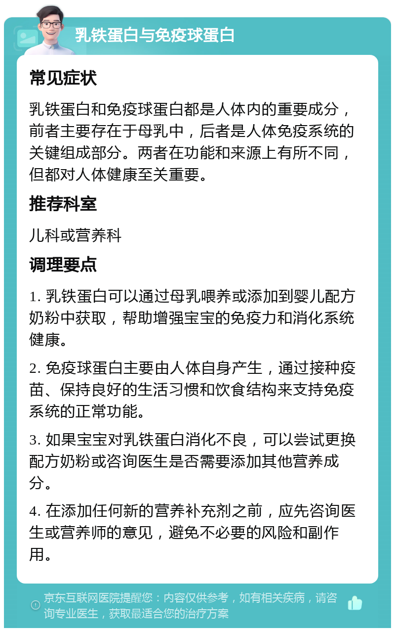 乳铁蛋白与免疫球蛋白 常见症状 乳铁蛋白和免疫球蛋白都是人体内的重要成分，前者主要存在于母乳中，后者是人体免疫系统的关键组成部分。两者在功能和来源上有所不同，但都对人体健康至关重要。 推荐科室 儿科或营养科 调理要点 1. 乳铁蛋白可以通过母乳喂养或添加到婴儿配方奶粉中获取，帮助增强宝宝的免疫力和消化系统健康。 2. 免疫球蛋白主要由人体自身产生，通过接种疫苗、保持良好的生活习惯和饮食结构来支持免疫系统的正常功能。 3. 如果宝宝对乳铁蛋白消化不良，可以尝试更换配方奶粉或咨询医生是否需要添加其他营养成分。 4. 在添加任何新的营养补充剂之前，应先咨询医生或营养师的意见，避免不必要的风险和副作用。