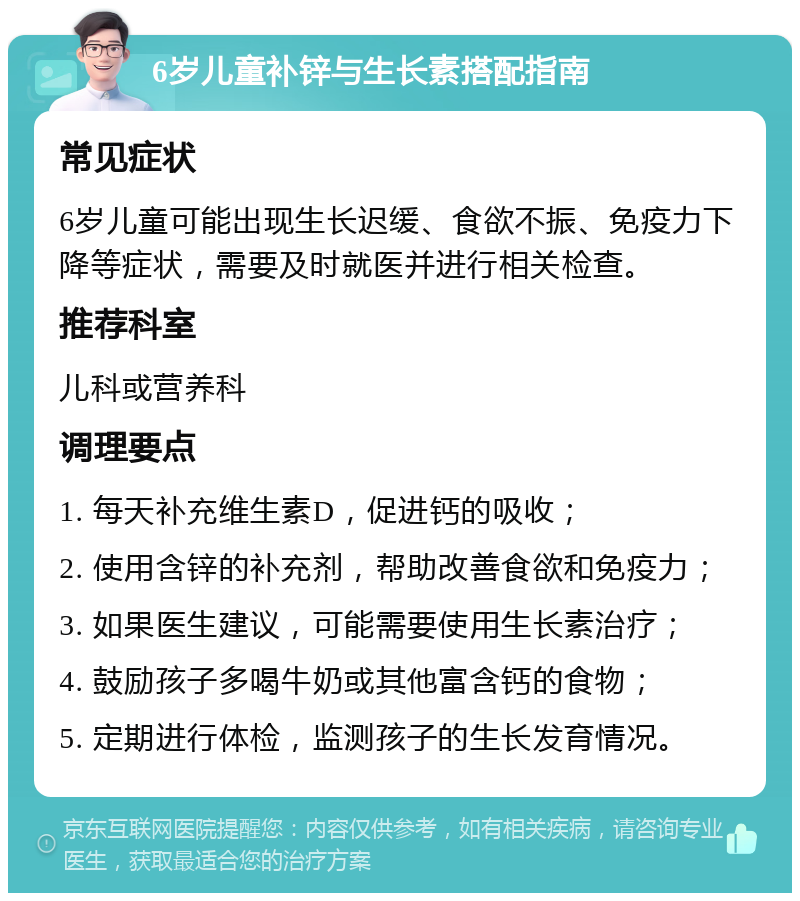 6岁儿童补锌与生长素搭配指南 常见症状 6岁儿童可能出现生长迟缓、食欲不振、免疫力下降等症状，需要及时就医并进行相关检查。 推荐科室 儿科或营养科 调理要点 1. 每天补充维生素D，促进钙的吸收； 2. 使用含锌的补充剂，帮助改善食欲和免疫力； 3. 如果医生建议，可能需要使用生长素治疗； 4. 鼓励孩子多喝牛奶或其他富含钙的食物； 5. 定期进行体检，监测孩子的生长发育情况。