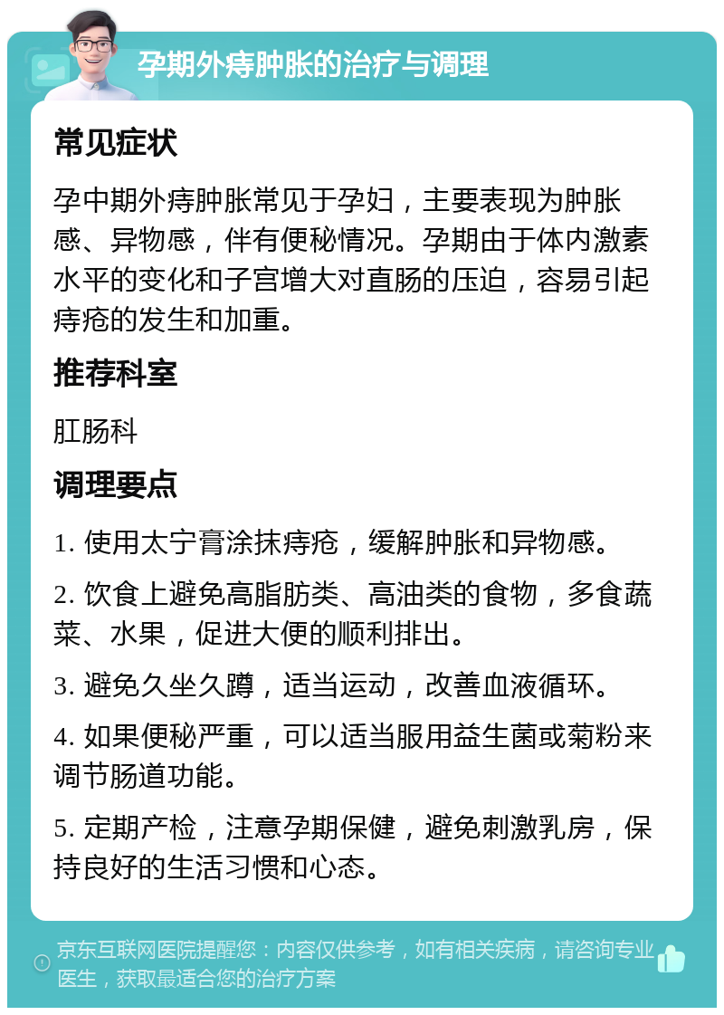 孕期外痔肿胀的治疗与调理 常见症状 孕中期外痔肿胀常见于孕妇，主要表现为肿胀感、异物感，伴有便秘情况。孕期由于体内激素水平的变化和子宫增大对直肠的压迫，容易引起痔疮的发生和加重。 推荐科室 肛肠科 调理要点 1. 使用太宁膏涂抹痔疮，缓解肿胀和异物感。 2. 饮食上避免高脂肪类、高油类的食物，多食蔬菜、水果，促进大便的顺利排出。 3. 避免久坐久蹲，适当运动，改善血液循环。 4. 如果便秘严重，可以适当服用益生菌或菊粉来调节肠道功能。 5. 定期产检，注意孕期保健，避免刺激乳房，保持良好的生活习惯和心态。