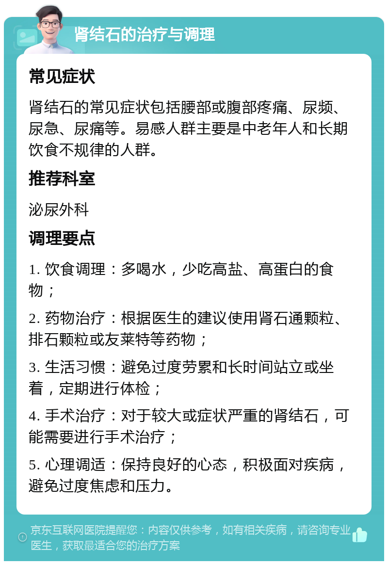 肾结石的治疗与调理 常见症状 肾结石的常见症状包括腰部或腹部疼痛、尿频、尿急、尿痛等。易感人群主要是中老年人和长期饮食不规律的人群。 推荐科室 泌尿外科 调理要点 1. 饮食调理：多喝水，少吃高盐、高蛋白的食物； 2. 药物治疗：根据医生的建议使用肾石通颗粒、排石颗粒或友莱特等药物； 3. 生活习惯：避免过度劳累和长时间站立或坐着，定期进行体检； 4. 手术治疗：对于较大或症状严重的肾结石，可能需要进行手术治疗； 5. 心理调适：保持良好的心态，积极面对疾病，避免过度焦虑和压力。